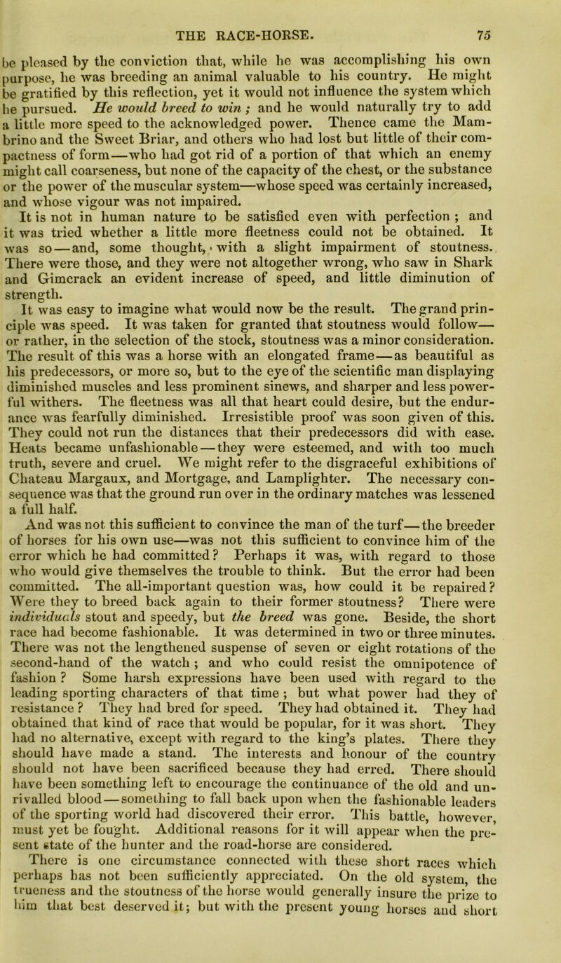 be pleased by the conviction that, while he was accomplishing his own purpose, he was breeding an animal valuable to his country. He might be gratified by this reflection, yet it would not influence the system which lie pursued. He would breed to win ; and he would naturally try to add a little more speed to the acknowledged power. Thence came the Mam- brino and the Sweet Briar, and others who had lost but little of their com- pactness of form—who had got rid of a portion of that which an enemy might call coarseness, but none of the capacity of the chest, or the substance or the power of the muscular system—whose speed was certainly increased, and whose vigour was not impaired. It is not in human nature to be satisfied even with perfection ; and it was tried whether a little more fleetness could not be obtained. It was so — and, some thought, * with a slight impairment of stoutness. There were those, and they were not altogether wrong, who saw in Shark and Gimcrack an evident increase of speed, and little diminution of strength. It was easy to imagine what would now be the result. The grand prin- ciple was speed. It was taken for granted that stoutness would follow— or rather, in the selection of the stock, stoutness was a minor consideration. The result of this was a horse with an elongated frame — as beautiful as his predecessors, or more so, but to the eye of the scientific man displaying diminished muscles and less prominent sinews, and sharper and less power- ful withers. The fleetness was all that heart could desire, but the endur- ance was fearfully diminished. Irresistible proof was soon given of this. They could not run the distances that their predecessors did with ease. Heats became unfashionable — they were esteemed, and with too much truth, severe and cruel. We might refer to the disgraceful exhibitions of Chateau Margaux, and Mortgage, and Lamplighter. The necessary con- sequence was that the ground run over in the ordinary matches was lessened a full half. And was not this sufficient to convince the man of the turf—the breeder of horses for his own use—was not this sufficient to convince him of the error which he had committed ? Perhaps it was, with regard to those who would give themselves the trouble to think. But the error had been committed. The all-important question was, how could it be repaired ? Were they to breed back again to their former stoutness? There were individuals stout and speedy, but the breed was gone. Beside, the short race had become fashionable. It was determined in two or three minutes. There was not the lengthened suspense of seven or eight rotations of the second-hand of the watch ; and who could resist the omnipotence of fashion ? Some harsh expressions have been used with regard to the leading sporting characters of that time ; but what power had they of resistance ? They had bred for speed. They had obtained it. They had obtained that kind of race that would be popular, for it was short. They had no alternative, except with regard to the king’s plates. There they should have made a stand. The interests and honour of the country should not have been sacrificed because they had erred. There should have been something left to encourage the continuance of the old and un- rivalled blood — something to fall back upon when the fashionable leaders of the sporting world had discovered their error. This battle, however must yet be fought. Additional reasons for it will appear when the pre- sent state of the hunter and the road-horse are considered. There is one circumstance connected with these short races which perhaps has not been sufficiently appreciated. On the old system, the trueness and the stoutness of the horse would generally insure the prize to him that best deserved it; but with the present young horses and short