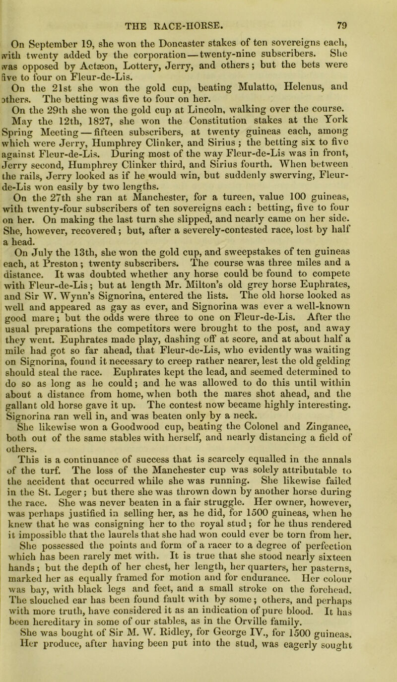 On September 19, she won the Doncaster stakes of ten sovereigns each, svitli twenty added by the corporation — twenty-nine subscribers. She vvas opposed by Actoeon, Lottery, Jerry, and others; but the bets were five to four on Fleur-de-Lis. On the 21st she won the gold cup, beating Mulatto, Helenus, and others. The betting was five to four on her. On the 29th she won the gold cup at Lincoln, walking over the course. May the 12th, 1827, she won the Constitution stakes at the York Spring Meeting — fifteen subscribers, at twenty guineas each, among which were Jerry, Humphrey Clinker, and Sirius ; the betting six to five against Fleur-de-Lis. During most of the way Fleur-de-Lis was in front, Jerry second, Humphrey Clinker third, and Sirius fourth. When between the rails, Jerry looked as if he would win, but suddenly swerving, Fleur- de-Lis won easily by two lengths. On the 27th she ran at Manchester, for a tureen, value 100 guineas, with twenty-four subscribers of ten sovereigns each: betting, five to four on her. On making the last turn she slipped, and nearly came on her side. She, however, recovered; but, after a severely-contested race, lost by half a head. On July the 13th, she won the gold cup, and sweepstakes of ten guineas each, at Preston; twenty subscribers. The course was three miles and a distance. It was doubted whether any horse could be found to compete with Fleur-de-Lis; but at length Mr. Milton’s old grey horse Euphrates, and Sir W. Wynn’s Signorina, entered the lists. The old horse looked as well and appeared as gay as ever, and Signorina was ever a well-known good mare; but the odds were three to one on Fleur-de-Lis. After the usual preparations the competitors were brought to the post, and away they went. Euphrates made play, dashing off at score, and at about half a mile had got so far ahead, that Fleur-de-Lis, who evidently was waiting on Signorina, found it necessary to creep rather nearer, lest the old gelding should steal the race. Euphrates kept the lead, and seemed determined to do so as long as he could; and he was allowed to do this until within about a distance from home, when both the mares shot ahead, and the gallant old horse gave it up. The contest now became highly interesting. Signorina ran well in, and was beaten only by a neck. She likewise won a Goodwood cup, beating the Colonel and Zinganee, both out of the same stables with herself, and nearly distancing a field of others. This is a continuance of success that is scarcely equalled in the annals of the turf. The loss of the Manchester cup was solely attributable to the accident that occurred while she was running. She likewise failed in the St. Leger; but there she was thrown down by another horse during the race. She was never beaten in a fair struggle. Her owner, however, was perhaps justified in selling her, as he did, for 1500 guineas, when he knew that he was consigning her to the royal stud; for he thus rendered it impossible that the laurels that she had won could ever be torn from her. She possessed the points and form of a racer to a degree of perfection which has been rarely met with. It is true that she stood nearly sixteen hands; but the depth of her chest, her length, her quarters, her pasterns, marked her as equally framed for motion and for endurance. Her colour was bay, with black legs and feet, and a small stroke on the forehead. The slouched ear has been found fault with by some; others, and perhaps with more truth, have considered it as an indication of pure blood. It has been hereditary in some of our stables, as in the Orville family. She was bought of Sir M. W. Ridley, for George IV., for 1500 guineas. Her produce, after having been put into the stud, was eagerly sought