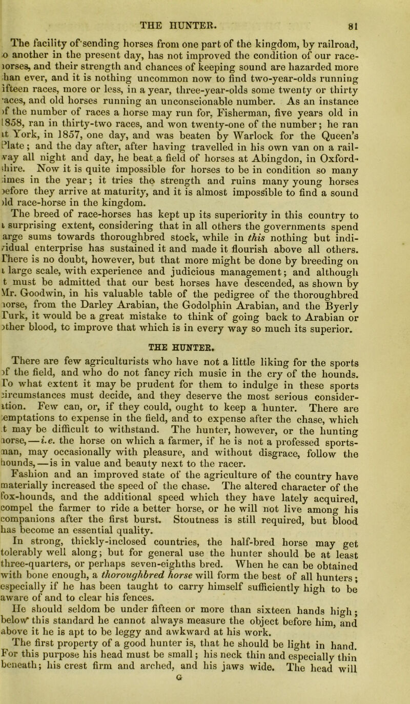 The facility ofsending horses from one part of the kingdom, by railroad, 0 another in the present day, has not improved the condition of our race- lorses, and their strength and chances of keeping sound are hazarded more Fan ever, and it is nothing uncommon now to find two-year-olds running ifteen races, more or less, in a year, three-year-olds some twenty or thirty •aces, and old horses running an unconscionable number. As an instance )f the number of races a horse may run for, Fisherman, five years old in 1858, ran in thirty-two races, and won twenty-one of the number; he ran it Fork, in 1857, one day, and was beaten by Warlock for the Queen’s Plate; and the day after, after having travelled in his own van on a rail- -vay all night and day, he beat a field of horses at Abingdon, in Oxford- shire. Now it is quite impossible for horses to be in condition so many fimes in the year; it tries the strength and ruins many young horses before they arrive at maturity, and it is almost impossible to find a sound )ld race-horse in the kingdom. The breed of race-horses has kept up its superiority in this country to 1 surprising extent, considering that in all others the governments spend arge sums towards thoroughbred stock, while in this nothing but indi- vidual enterprise has sustained it and made it flourish above all others. There is no doubt, however, but that more might be done by breeding on i large scale, with experience and judicious management; and although t must be admitted that our best horses have descended, as shown by Mr. Goodwin, in his valuable table of the pedigree of the thoroughbred lorse, from the Darley Arabian, the Godolphin Arabian, and the Byerly Turk, it would be a great mistake to think of going back to Arabian or Dther blood, to improve that which is in every way so much its superior. THE HUNTER. There are few agriculturists who have not a little liking for the sports }f the field, and who do not fancy rich music in the cry of the hounds. To what extent it may be prudent for them to indulge in these sports iircumstances must decide, and they deserve the most serious consider- ation. Few can, or, if they could, ought to keep a hunter. There are :emptations to expense in the field, and to expense after the chase, which t may be difficult to withstand. The hunter, however, or the hunting lorse, — i.e. the horse on which a farmer, if he is not a professed sports- nan, may occasionally with pleasure, and without disgrace, follow the hounds,—is in value and beauty next to the racer. Fashion and an improved state of the agriculture of the country have materially increased the speed of the chase. The altered character of the fox-hounds, and the additional speed which they have lately acquired, compel the farmer to ride a better horse, or he will not live among his companions after the first burst. Stoutness is still required, but blood has become an essential quality. In strong, thickly-inclosed countries, the half-bred horse may get tolerably well along; but for general use the hunter should be at least three-quarters, or perhaps seven-eighths bred. When he can be obtained with bone enough, a thoroughbred horse will form the best of all hunters • especially if he has been taught to carry himself sufficiently high to be* aware of and to clear his fences. lie should seldom be under fifteen or more than sixteen hands high • below* this standard he cannot always measure the object before him and above it he is apt to be leggy and awkward at his work. The first property of a good hunter is, that he should be light in hand. For this purpose his head must be small; his neck thin and especially thin beneath; his crest firm and arched, and his jaws wide. The head will