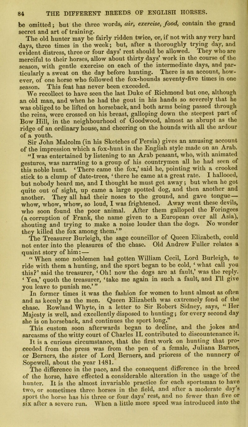 be omitted; but the three words, air, exercise, food,, contain the grand secret and art of training. The old hunter may be fairly ridden twice, or, if not with any very hard days, three times in the week; but, after a thoroughly trying day, and evident distress, three or four days* rest should be allowed. They who are merciful to their horses, allow about thirty days’ work in the course of the season, with gentle exercise on each of the intermediate days, and par- ticularly a sweat on the day before hunting. There is an account, how- ever, of one horse who followed the fox-hounds seventy-five times in one season. This feat has never been exceeded. We recollect to have seen the last Duke of Richmond but one, although an old man, and when he had the gout in his hands so severely that he was obliged to be lifted on horseback, and both arms being passed through the reins, were crossed on his breast, galloping down the steepest part of Bow Hill, in the neighbourhood of Goodwood, almost as abrupt as the ridge of an ordinary house, and cheering on the hounds with all the ardour of a youth. Sir John Malcolm (in his Sketches of Persia) gives an amusing account of the impression which a fox-hunt in the English style made on an Arab. “I was entertained by listening to an Arab peasant, who, with animated gestures, was narrating to a group of his countrymen all he had seen of this noble hunt. 4 There came the fox,’ said he, pointing with a crooked stick to a clump of date-trees, 4 there he came at a great rate. I hallooed, but nobody heard me, and I thought he must get away; but when he got quite out of sight, up came a large spotted dog, and then another and another. They all had their noses to the ground, and gave tongue — whow, whow, whow, so loud, I was frightened. Away went these devils, who soon found the poor animal. After them galloped the Foringees (a corruption of Frank, the name given to a European over all Asia), shouting and trying to make a noise louder than the dogs. No wonder they killed the fox among them.’ ” The Treasurer Burleigh, the sage councillor of Queen Elizabeth, could not enter into the pleasures of the chase. Old Andrew Fuller relates a quaint story of him; — 44 When some noblemen had gotten William Cecil, Lord Burleigh, to ride with them a hunting, and the sport began to be cold, 4 what call you this?’ said the treasurer, 4 Oh! now the dogs are at fault,’ was the reply. 4 Yea,’ quoth the treasurer, 4take me again in such a fault, and I’ll give you leave to punish me.’ ” In former times it was the fashion for women to hunt almost as often and as keenly as the men. Queen Elizabeth was extremely fond of the chase. Rowland Whyte, in a letter to Sir Robert Sidney, says, 44 Her Majesty is well, and excellently disposed to hunting; for every second day she is on horseback, and continues the sport long.” This custom soon afterwards began to decline, and the jokes and sarcasms of the witty court of Charles II. contributed to discountenance it. It is a curious circumstance, that the first work on hunting that pro- ceeded from the press was from the pen of a female, Juliana Barnes, or Berners, the sister of Lord Berners, and prioress of the nunnery of Sopewell, about the year 1481. The difference in the pace, and the consequent difference in the breed of the horse, have effected a considerable alteration in the usage of the hunter. It is the almost invariable practice for each sportsman to have two, or sometimes three horses in the field, and after a moderate day s sport the horse has his three or four days’ rest, and no fewer than five or six after a severe run. When a little more speed was introduced into the