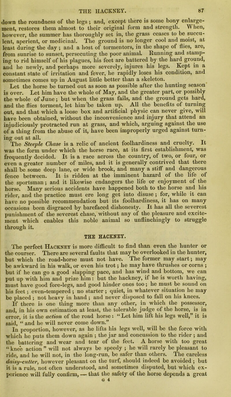 down tlie roundness of the legs ; and, except there is some bony enlarge- ment, restores them almost to their original form and strength. When, however, the summer has thoroughly set in, the grass ceases to be succu- lent, aperient, or medicinal. The ground is no longer cool and moist, at least during the day ; and a host of tormentors, in the shape of flies, are, from sunrise to sunset, persecuting the poor animal. Running and stamp- ing to rid himself of his plagues, his feet are battered by the hard ground, and he newly, and perhaps more severely, injures his legs. Kept in a constant state of irritation and fever, he rapidly loses his condition, and sometimes comes up in August little better than a skeleton. Let the horse be turned out as soon as possible after the hunting season is over. Let him have the whole of May, and the greater part, or possibly the whole of June; but when the grass fails, and the ground gets hard, and the flies torment, let him ‘be taken up. All the benefits of turning out, and that which a loose box and artificial physic can never give, will have been obtained, without the inconvenience and injury that attend an injudiciously protracted run at grass, and which, arguing against the use of a thing from the abuse of it, have been improperly urged against turn- ing out at all. The Steeple Chase is a relic of ancient foolhardiness and cruelty. It was the form under which the horse race, at its first establishment, was frequently decided. It is a race across the country, of two, or four, or even a greater number of miles, and it is generally contrived that there shall be some deep lane, or wide brook, and many a stiff and dangerous fence between. It is ridden at the imminent hazard of the life of the sportsman; and it likewise endangers the life or enjoyment of the horse. Many serious accidents have happened both to the horse and his rider, and the practice must ere long get into disuse ; for, while it can have no possible recommendation but its foolhardiness, it has on many occasions been disgraced by barefaced dishonesty. It has all the severest punishment of the severest chase, without any of the pleasure and excite- ment which enables this noble animal so unflinchingly to struggle through it. THE HACKNEY. The perfect Hackney is more difficult to find than even the hunter or the courser. There are several faults that may be overlooked in the hunter, but which the road-horse must not have. The former may start; may be awkward in his walk, or even his trot; he may have thrushes or corns ; but if he can go a good slapping pace, and has wind and bottom, we can put up with him and prize him: but the hackney, if he is worth having, must have good fore-legs, and good hinder ones too; he must be sound on his feet; even-tempered ; no starter ; quiet, in whatever situation he may be placed ; not heavy in hand ; and never disposed to fall on his knees. If there is one thing more than any other, in which the possessor, and, in his own estimation at least, the tolerable judge of the horse, is in error, it is the action of the road horse: “Let him lift his legs well,” it is said, “ and he will never come down.” In proportion, however, as he lifts his legs well, will be the force with which he puts them down again ; the jar and concussion to the rider ; and the battering and wear and tear of the feet. A horse with too great “ knee action ” will not always be speedy ; he will rarely be pleasant to ride, and he will not, in the long-run, be safer than others. The careless daisy-cutter, however pleasant on the turf, should indeed be avoided ; but it is a rule, not often understood, and sometimes disputed, but which ex- perience will fully confirm, — that the safety of the horse depends a great
