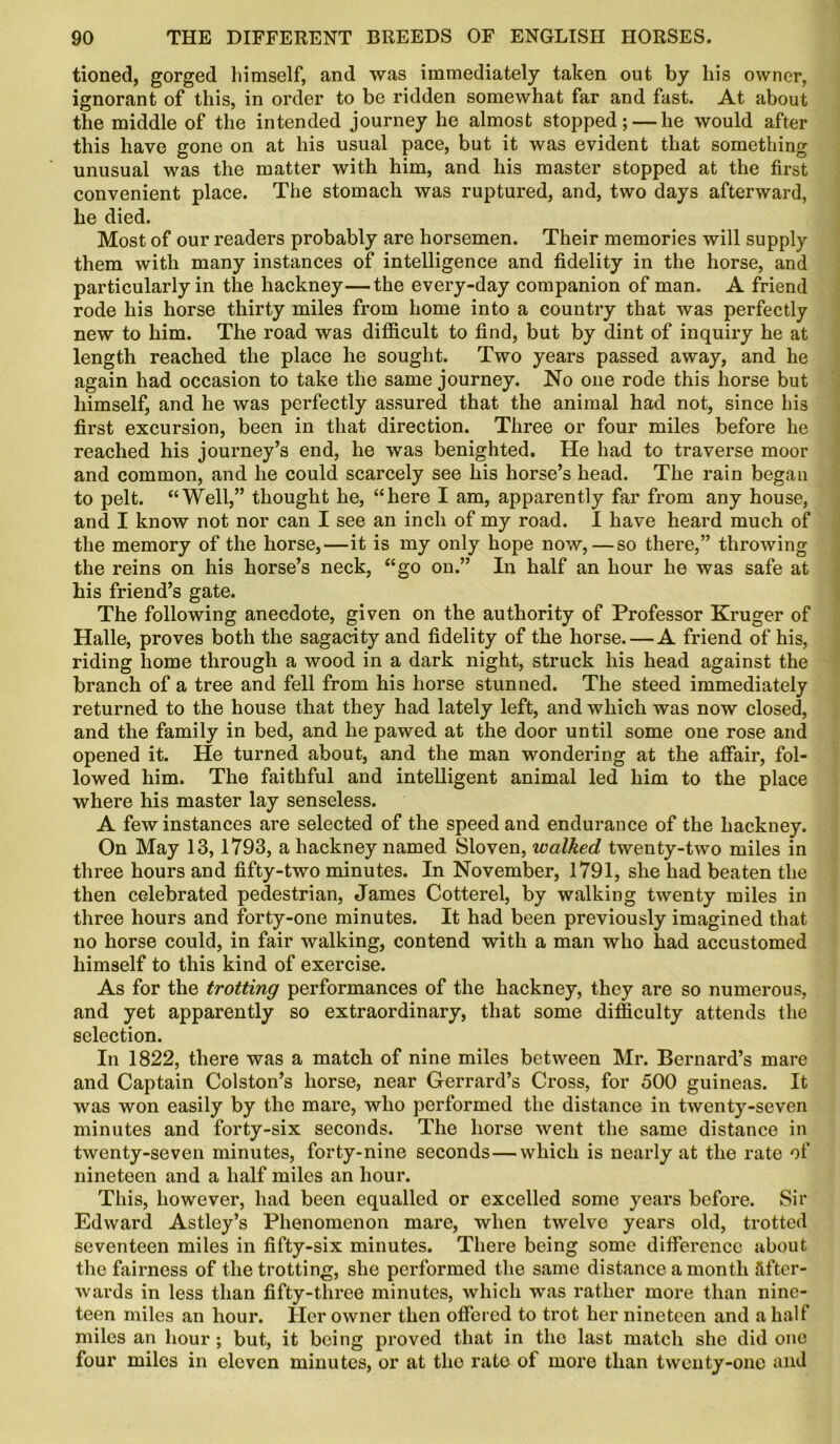 tioned, gorged himself, and was immediately taken out by liis owner, ignorant of this, in order to be ridden somewhat far and fast. At about the middle of the intended journey he almost stopped; — he would after this have gone on at his usual pace, but it was evident that something unusual was the matter with him, and his master stopped at the first convenient place. The stomach was ruptured, and, two days afterward, he died. Most of our readers probably are horsemen. Their memories will supply them with many instances of intelligence and fidelity in the horse, and particularly in the hackney—the every-day companion of man. A friend rode his horse thirty miles from home into a country that was perfectly new to him. The road was difficult to find, but by dint of inquiry he at length reached the place he sought. Two years passed away, and he again had occasion to take the same journey. No one rode this horse but himself, and he was perfectly assured that the animal had not, since his first excursion, been in that direction. Three or four miles before he reached his journey’s end, he was benighted. He had to traverse moor and common, and he could scarcely see his horse’s head. The rain begau to pelt. “Well,” thought he, “here I am, apparently far from any house, and I know not nor can I see an inch of my road. I have heard much of the memory of the horse,—it is my only hope now,—so there,” throwing the reins on his horse’s neck, “go on.” In half an hour he was safe at his friend’s gate. The following anecdote, given on the authority of Professor Kruger of Halle, proves both the sagacity and fidelity of the horse.—A friend of his, riding home through a wood in a dark night, struck his head against the branch of a tree and fell from his horse stunned. The steed immediately returned to the house that they had lately left, and which was now closed, and the family in bed, and he pawed at the door until some one rose and opened it. He turned about, and the man wondering at the affair, fol- lowed him. The faithful and intelligent animal led him to the place where his master lay senseless. A few instances are selected of the speed and endurance of the hackney. On May 13,1793, a hackney named Sloven, walked twenty-two miles in three hours and fifty-two minutes. In November, 1791, she had beaten the then celebrated pedestrian, James Cotterel, by walking twenty miles in three hours and forty-one minutes. It had been previously imagined that no horse could, in fair walking, contend with a man who had accustomed himself to this kind of exercise. As for the trotting performances of the hackney, they are so numerous, and yet apparently so extraordinary, that some difficulty attends the selection. In 1822, there was a match of nine miles between Mr. Bernard’s mare and Captain Colston’s horse, near Gerrard’s Cross, for 500 guineas. It was won easily by the mare, who performed the distance in twenty-seven minutes and forty-six seconds. The horse went the same distance in twenty-seven minutes, forty-nine seconds — which is nearly at the rate of nineteen and a half miles an hour. This, however, had been equalled or excelled some years before. Sir Edward Astley’s Phenomenon mare, when twelve years old, trotted seventeen miles in fifty-six minutes. There being some difference about the fairness of the trotting, she performed the same distance a month after- wards in less than fifty-three minutes, which was rather more than nine- teen miles an hour. Her owner then offered to trot her nineteen and a half miles an hour; but, it being proved that in the last match she did one four miles in eleven minutes, or at the rate of more than twenty-one and