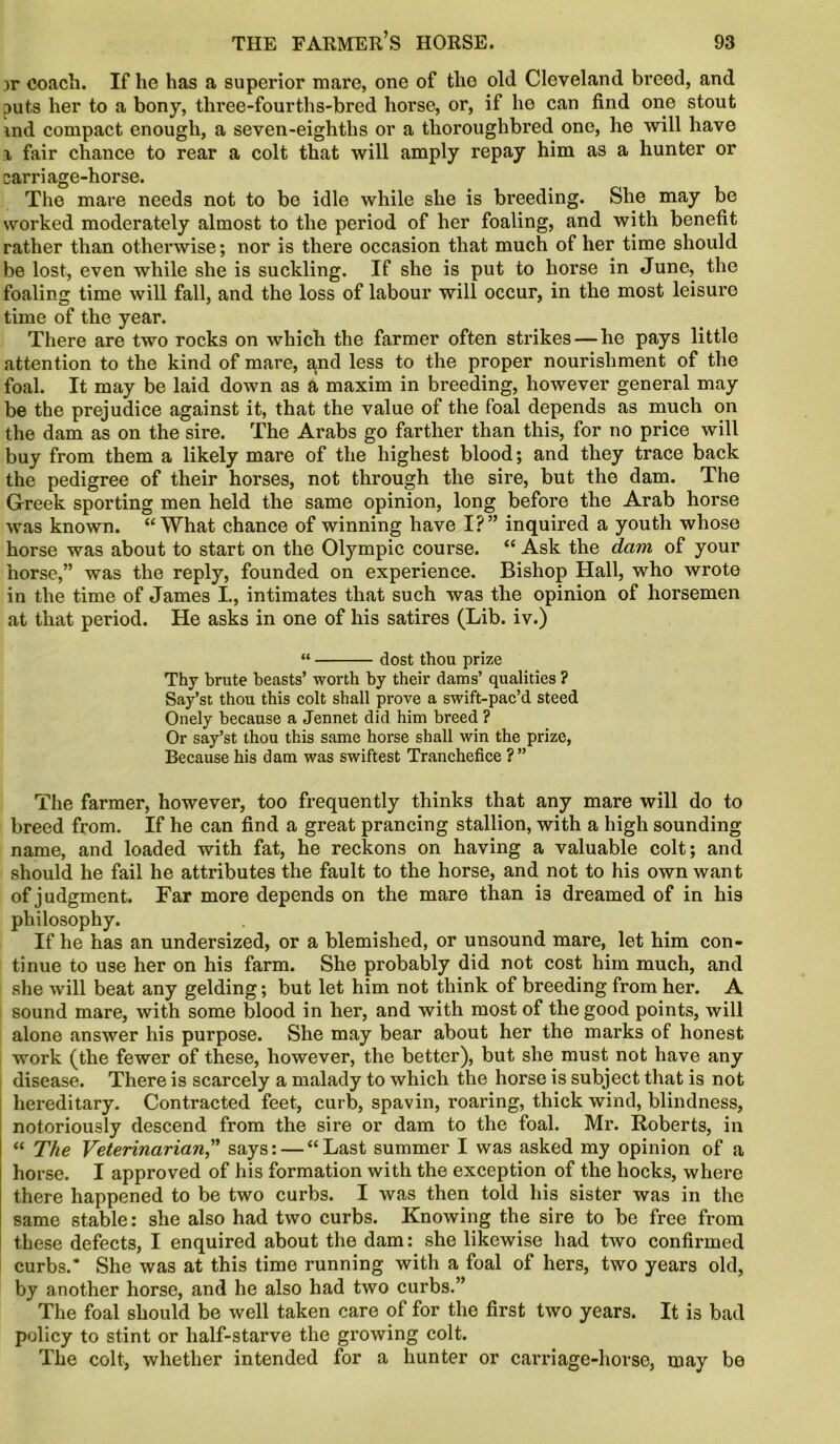 ;>r coach. If he has a superior mare, one of the old Cleveland breed, and puts her to a bony, three-fourths-bred horse, or, if he can find one stout md compact enough, a seven-eighths or a thoroughbred one, he will have i fair chance to rear a colt that will amply repay him as a hunter or carriage-horse. The mare needs not to be idle while she is breeding. She may be worked moderately almost to the period of her foaling, and with benefit rather than otherwise; nor is there occasion that much of her time should be lost, even while she is suckling. If she is put to horse in June, the foaling time will fall, and the loss of labour will occur, in the most leisure time of the year. There are two rocks on which the farmer often strikes — he pays little attention to the kind of mare, ^nd less to the proper nourishment of the foal. It may be laid down as a maxim in breeding, however general may be the prejudice against it, that the value of the foal depends as much on the dam as on the sire. The Arabs go farther than this, for no price will buy from them a likely mare of the highest blood; and they trace back the pedigree of their horses, not through the sire, but the dam. The Greek sporting men held the same opinion, long before the Arab horse was known. “What chance of winning have I?” inquired a youth whose horse was about to start on the Olympic course. “ Ask the dam of your horse,” was the reply, founded on experience. Bishop Hall, who wrote in the time of James I., intimates that such was the opinion of horsemen at that period. He asks in one of his satires (Lib. iv.) “ dost thou prize Thy brute beasts’ worth by their dams’ qualities ? Say’st thou this colt shall prove a swift-pac’d steed Onely because a Jennet did him breed ? Or say’st thou this same horse shall win the prize, Because his dam was swiftest Tranchefice ?” The farmer, however, too frequently thinks that any mare will do to breed from. If he can find a great prancing stallion, with a high sounding name, and loaded with fat, he reckons on having a valuable colt; and should he fail he attributes the fault to the horse, and not to his own want of judgment. Far more depends on the mare than is dreamed of in his philosophy. If he has an undersized, or a blemished, or unsound mare, let him con- tinue to use her on his farm. She probably did not cost him much, and she will beat any gelding; but let him not think of breeding from her. A sound mare, with some blood in her, and with most of the good points, will alone answer his purpose. She may bear about her the marks of honest work (the fewer of these, however, the better), but she must not have any disease. There is scarcely a malady to which the horse is subject that is not hereditary. Contracted feet, curb, spavin, roaring, thick wind, blindness, notoriously descend from the sire or dam to the foal. Mr. Roberts, in “ The Veterinarian,” says: — “Last summer I was asked my opinion of a horse. I approved of his formation with the exception of the hocks, where there happened to be two curbs. I was then told his sister was in the same stable: she also had two curbs. Knowing the sire to be free from these defects, I enquired about the dam: she likewise had two confirmed curbs.* She was at this time running with a foal of hers, two years old, by another horse, and he also had two curbs.” The foal should be well taken care of for the first two years. It is bad policy to stint or half-starve the growing colt. The colt, whether intended for a hunter or carriage-horse, may be