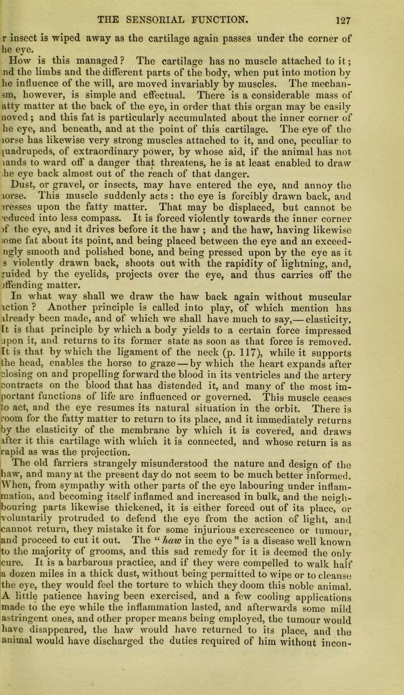 r insect is wiped away as the cartilage again passes under the corner of he eye. How is this managed? The cartilage has no muscle attached to it; nd the limbs and the different parts of the body, when put into motion by he influence of the will, are moved invariably by muscles. The mechan- sm, however, is simple and effectual. There is a considerable mass of atty matter at the back of the eye, in order that this organ may be easily uoved; and this fat is particularly accumulated about the inner corner of he eye, and beneath, and at the point of this cartilage. The eye of the lorse has likewise very strong muscles attached to it, and one, peculiar to quadrupeds, of extraordinary power, by whose aid, if the animal has not lands to ward off a danger that threatens, he is at least enabled to draw he eye back almost out of the reach of that danger. Dust, or gravel, or insects, may have entered the eye, and annoy the lorse. This muscle suddenly acts : the eye is forcibly drawn back, and messes upon the fatty matter. That may be displaced, but cannot be ■educed into less compass. It is forced violently towards the inner corner if the eye, and it drives before it the haw; and the haw, having likewise ;ome fat about its point, and being placed between the eye and an exceed- ngly smooth and polished bone, and being pressed upon by the eye as it s violently drawn back, shoots out with the rapidity of lightning, and, ruided by the eyelids, projects over the eye, and thus carries off the offending matter. In what way shall we draw the haw back again without muscular iction ? Another principle is called into play, of which mention has ilready been made, and of which we shall have much to say,— elasticity. It is that principle by which a body yields to a certain force impressed jpon it, and returns to its former state as soon as that force is removed. It is that by which the ligament of the neck (p. 117), while it supports the head, enables the horse to graze — by which the heart expands after closing on and propelling forward the blood in its ventricles and the artery contracts on the blood that has distended it, and many of the most im- portant functions of life are influenced or governed. This muscle ceases to act, and the eye resumes its natural situation in the orbit. There is room for the fatty matter to return to its place, and it immediately returns by the elasticity of the membrane by which it is covered, and draws after it this cartilage with which it is connected, and whose return is as rapid as was the projection. The old farriers strangely misunderstood the nature and design of the haw, and many at the present day do not seem to be much better informed. When, from sympathy with other parts of the eye labouring under inflam- mation, and becoming itself inflamed and increased in bulk, and the neigh- bouring parts likewise thickened, it is either forced out of its place, or voluntarily protruded to defend the eye from the action of light, and cannot return, they mistake it for some injurious excrescence or tumour, and proceed to cut it out. The “ haw in the eye ” is a disease well known to the majority of grooms, and this sad remedy for it is deemed the only cure. It is a barbarous practice, and if they were compelled to walk half a dozen miles in a thick dust, without being permitted to wipe or to cleanse the eye, they would feel the torture to which they doom this noble animal. A little patience having been exercised, and a few cooling applications made to the eye while the inflammation lasted, and afterwards some mild astringent ones, and other proper means being employed, the tumour would have disappeared, the haw would have returned to its place, and the animal would have discharged the duties required of him without incon-