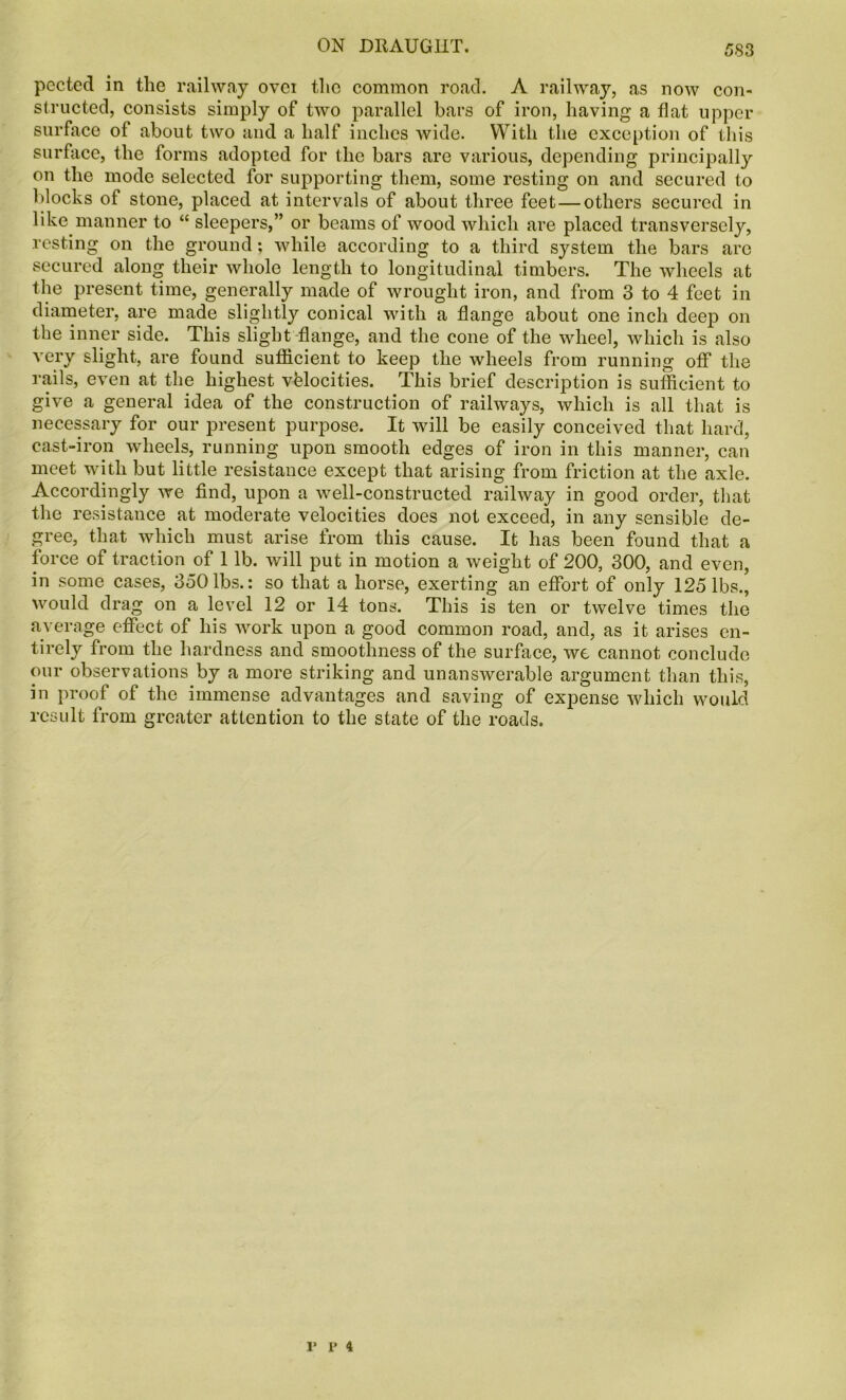 pected in the railway ovei the common road. A railway, as now con- structed, consists simply of two parallel bars of iron, having a flat upper surface of about two and a half inches wide. With the exception of this surface, the forms adopted for the bars are various, depending principally on the mode selected for supporting them, some resting on and secured to blocks of stone, placed at intervals of about three feet — others secured in like manner to “ sleepers,” or beams of wood which are placed transversely, resting on the ground; while according to a third system the bars are secured along their whole length to longitudinal timbers. The wheels at the present time, generally made of wrought iron, and from 3 to 4 feet in diameter, are made slightly conical with a flange about one inch deep on the inner side. This slight flange, and the cone of the wheel, which is also very slight, are found sufficient to keep the wheels from running off the rails, even at the highest velocities. This brief description is sufficient to give a general idea of the construction of railways, which is all that is necessary for our present purpose. It will be easily conceived that hard, cast-iron wheels, running upon smooth edges of iron in this manner, can meet with but little resistance except that arising from friction at the axle. Accordingly we find, upon a well-constructed railway in good order, that the resistance at moderate velocities does not exceed, in any sensible de- gree, that which must arise from this cause. It has been found that a force of traction of 1 lb. will put in motion a weight of 200, 300, and even, in some cases, 350 lbs.: so that a horse, exerting an effort of only 125 lbs., would drag on a level 12 or 14 tons. This is ten or twelve times the average effect of his work upon a good common road, and, as it arises en- tirely from the hardness and smoothness of the surface, we cannot conclude our observations by a more striking and unanswerable argument than this, in proof of the immense advantages and saving of expense which would result from greater attention to the state of the roads. i* p 4