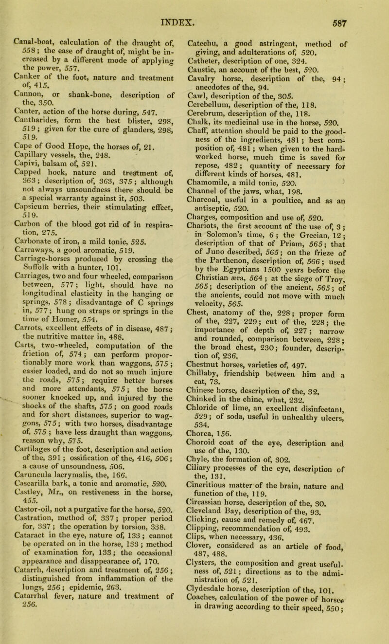 Canal-boat, calculation of the draught of, 558 ; the ease of draught of, might be in- creased by a different mode of applying the power, 557. Canker ot the foot, nature and treatment of, 415. Cannon, or shank-bone, description of the, 350. Canter, action of the horse during, 547. Cantharides, form the best blister, 298, 519; given for the cure of glanders, 298, 519. Cape of Good Hope, the horses of, 21. Capillary vessels, the, 248. Capivi, balsam of, 521. Capped hock, nature and tresftment of, 363; description of, 363, 375 ; although not always unsoundness there should be a special warranty against it, 503. Capsicum berries, their stimulating effect, 519. Carbon of the blood got rid of in respira- tion, 275. Carbonate of iron, a mild tonic, 525. Carraways, a good aromatic, 519. Carriage-horses produced by crossing the Suffolk with a hunter, 101. Carriages, two and four wheeled, comparison between, 577; light, should have no longitudinal elasticity in the hanging or springs, 578 ; disadvantage of C springs in, 577; hung on straps or springs in the time of Homer, 554. Carrots, excellent effects of in disease, 487; the nutritive matter in, 488. Carts, two-wheeled, computation of the friction of, 574 ; can perform propor- tionably more work than waggons, 575 ; easier loaded, and do not so much injure the roads, 575; require better horses and more attendants, 575; the horse sooner knocked up, and injured by the shocks of the shafts, 575 ; on good roads and for short distances, superior to wag- gons, 575; with two horses, disadvantage of, 575 ; have less draught than waggons, reason why, 575. Cartilages of the foot, description and action of the, 391 ; ossification of the, 416, 506 ; a cause of unsoundness, 506. Caruncula lacrymalis, the, 166. Cascarilla bark, a tonic and aromatic, 520. Castley, Mr., on restiveness in the horse, 455. Castor-oil, not a purgative for the horse, 520. Castration, method of, 337; proper period for, 337 ; the operation by torsion, 338. Cataract in the eye, nature of, 133 ; cannot be operated on in the horse, 133 ; method of examination for, 133; the occasional appearance and disappearance of, 170. Catarrh, description and treatment of, 256; distinguished from inflammation of the lungs, 256 ; epidemic, 263. Catarrhal fever, nature and treatment of 256. Catechu, a good astringent, method of giving, and adulterations of, 520. Catheter, description of one, 324. Caustic, an account of the best, 520. Cavalry horse, description of the, 94 ; anecdotes of the, 94. Cawl, description of the, 305. Cerebellum, description of the, 118. Cerebrum, description of the, 118. Chalk, its medicinal use in the horse, 520. Chaff, attention should be paid to the good- ness of the ingredients, 481 ; best com- position of, 481 ; when given to the hard- worked horse, much time is saved for repose, 482 ; quantity of necessary for different kinds of horses, 481. Chamomile, a mild tonic, 520. Channel of the jaws, what, 198. Charcoal, useful in a poultice, and as an antiseptic, 520. Charges, composition and use of, 520. Chariots, the first account of the use of, 3 ; in Solomon’s time, 6; the Grecian, 12; description of that of Priam, 565; that of Juno described, 565; on the frieze of the Parthenon, description of, 566; used by the Egyptians 1500 years before the Christian aera, 564 ; at the siege of Troy, 565; description of the ancient, 565; of the ancients, could not move with much velocity, 565. Chest, anatomy of the, 228; proper form of the, 227, 229; cut of the, 228; the importance of depth of, 227; narrow and rounded, comparison between, 228; the broad chest, 230; founder, descrip- tion of, 236. Chestnut horses, varieties of, 497. Chillaby, friendship between him and a cat, 73. Chinese horse, description of the, 32. Chinked in the chine, what, 232. Chloride of lime, an excellent disinfectant, 529; of soda, useful in unhealthy ulcers, 534. Chorea, 156. Choroid coat of the eye, description and use of the, 130. Chyle, the formation of, 302. Ciliary processes of the eye, description of the, 131. Cineritious matter of the brain, nature and function of the, 119. Circassian horse, description of the, 30. Cleveland Bay, description of the, 93. Clicking, cause and remedy of, 467. Clipping, recommendation of, 493. Clips, when necessary, 436. Clover, considered as an article of food, 487, 488. Clysters, the composition and great useful- ness of, 521 ; directions as to the admi- nistration of, 521. Clydesdale horse, description of the, 101. Coaches, calculation of the power of horse*i in drawing according to their speed, 550;