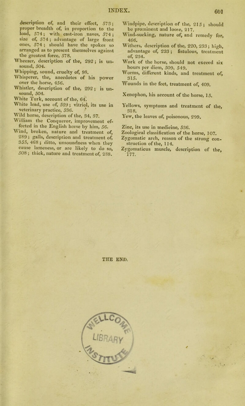 description of, and their effect, 573; proper breadth of, in proportion to the load, 574; with cast-iron naves, 574; size of, 574; advantage of large front ones, 574 ; should have the spokes so arranged as to present themselves against the greatest force, 578. Wheezer, description of the, 292 ; is un- sound, 504. Whipping, sound, cruelty of, 98. Whisperer, the, anecdotes of his power over the horse, 456. Whistler, description of the, 292 ; is un- sound, 504. White Turk, account of the, 64. White lead, use of, 529 ; vitriol, its use in veterinary practice, 536. Wild horse, description of the, 34, 37. W illiam the Conqueror, improvement ef- fected in the English horse by him, 56. Wind, broken, nature and treatment of, 289 ; galls, description and treatment of, 355, 468 : ditto, unsoundness when they cause lameness, or are likely to do so, 508; thick, nature and treatment of, 288. Windpipe, description of the, 215; should be prominent and loose, 217. Wind-sucking, nature of, and remedy for, 466. Withers, description of the, 220, 233; high, advantage of, 233 ; fistulous, treatment of, 234. Work of the horse, should not exceed six hours per diem, 509, 549. Worms, different kinds, and treatment of, 315. Wounds in the feet, treatment of, 409. Xenophon, his account of the horse, 15. Yellows, symptoms and treatment of the, 318. Yew, the leaves of, poisonous, 299. Zinc, its use in medicine, 536. Zoological classification of the horse, 107. Zygomatic arch, reason of the strong con- struction of the, 114. Zygomaticus muscle, description cf the, 177. THE END-