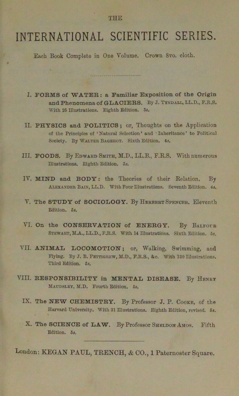 INTERNATIONAL SCIENTIFIC SERIES. Each Book Complete in One Volume. Crown 8vo. cloth. I. FORMS of WATER: a Familiar Exposition of the Origin and Phenomena of GLACIERS. By J. Tyndall, LL.D., F.R.S. With 25 Illustrations. Eighth Edition. 5s. II. PHYSICS and POLITICS; or, Thoughts on the Application of the Principles of ‘ Natural Selection ’ and * Inheritance ’ to Political Society. By Walter Bagehot. Sixth Edition. 4.t. III. FOODS. By Edward Smith, M.D., LL.B., F.R.S, With numerous Illustrations. Eighth Edition, os. IV. MIND and BODY: the Theories of their Relation. By Alexander Bain, LL.D. With Four Illustrations. Seventh Edition. 4j. V. The STUDY of SOCIOLOGY. By Herbert Spencer. Eleventh Edition. 5s. VI. On the CONSERVATION of ENERGY. By Balfour Stewart, M.A., LL.D., FJt.S. With 14 Illustrations. Sixth Edition. 5.*. VII. ANIMAL LOCOMOTION; or, Walking, Swimming, and Flying. By J. B. Pettigrew, M.D., F.B.S., Sic. With 130 Illustrations. Third Edition. 5s. VIII. RESPONSIBILITY in MENTAL DISEASE. By Henry Maudsley, M.D. Fourth Edition. 5s. IX. The NEW CHEMISTRY. By Professor J. P. Cooke, of the Harvard University. With 31 Illustrations. Eighth Edition, revised. 5s. « *■ X. The SCIENCE of LAW. By Professor Sheldon Amos. Fifth Edition. 5s.