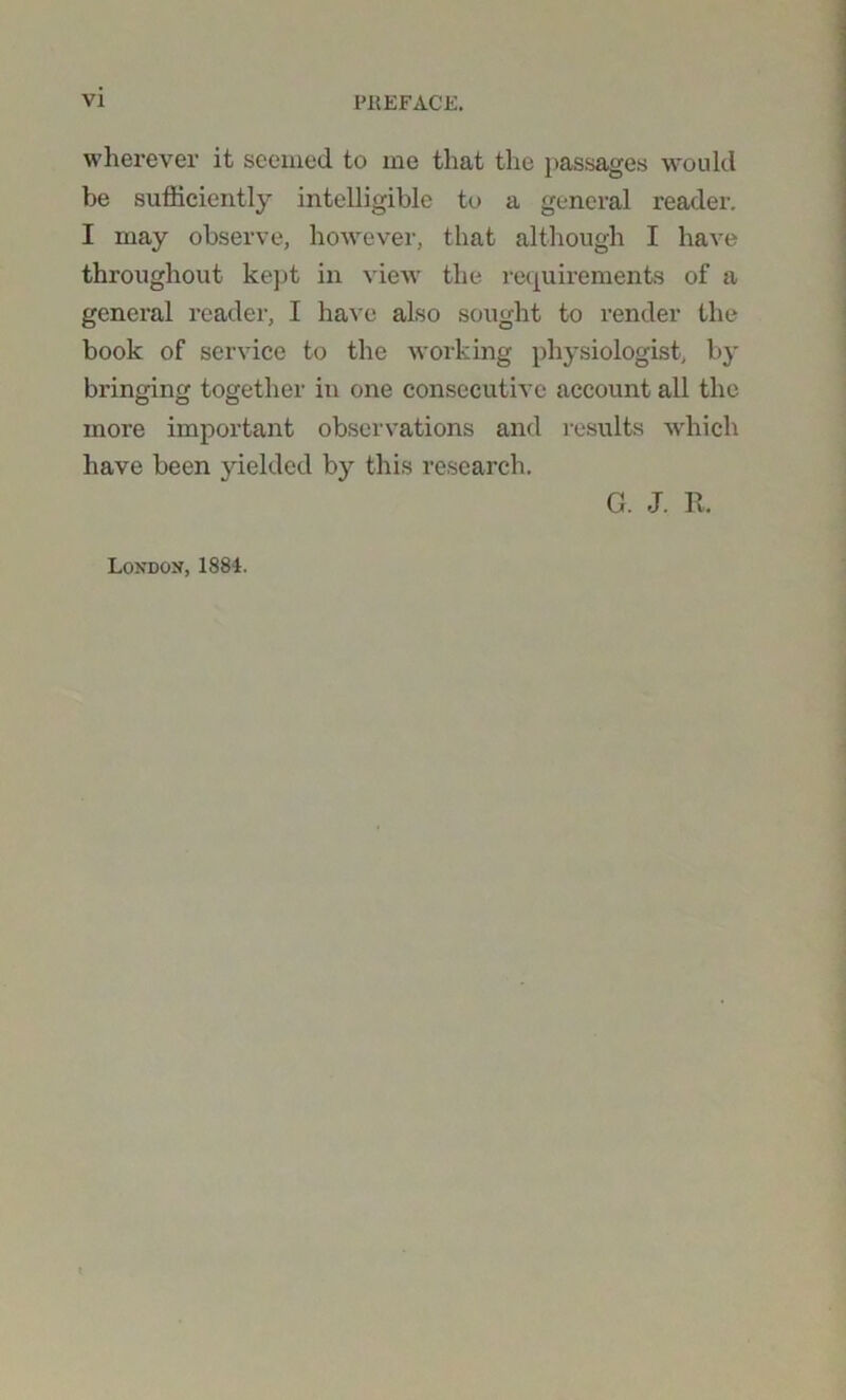 wherever it seemed to me that the passages would be sufficiently intelligible to a general reader. I may observe, however, that although I have throughout kept in view the requirements of a general reader, I have also sought to render the book of service to the working physiologist, by bringing together in one consecutive account all the more important observations and results which have been yielded by this research. G. J. R. London, 1884.