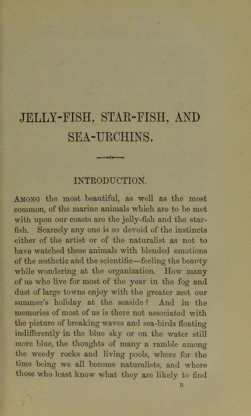 JELLY-FISH, STAR-FISH, AND SEA-URCHINS. INTRODUCTION. Among the most beautiful, as well as the most common, of the marine animals which are to be met with upon our coasts are the jelly-fish and the star- fish. Scarcely any one is so devoid of the instincts either of the artist or of the naturalist as not to have watched these animals with blended emotions of the aesthetic and the scientific—feeling the beauty while wondering at the organization. How many of us who live for most of the year in the fog and dust of large towns enjoy with the greater zest our summer’s holiday at the seaside? And in the memories of most of us is there not associated with the picture of breaking waves and sea-birds floating indifferently in the blue sky or on the water still more blue, the thoughts of many a ramble among the weedy rocks and living pools, where for the time being we all become naturalists, and where those who least know what they are likely to find B