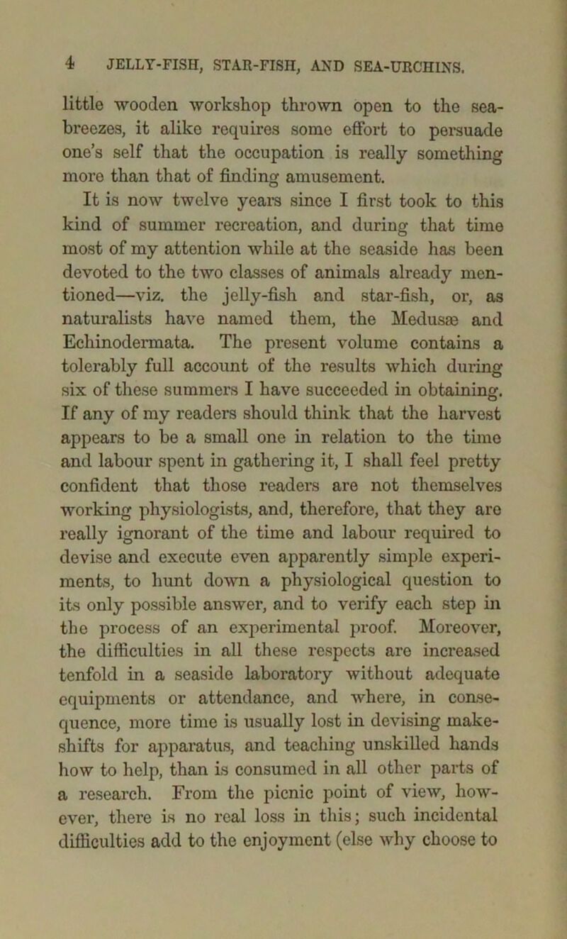little wooden workshop thrown open to the sea- breezes, it alike requires some effort to persuade one’s self that the occupation is really something more than that of finding amusement. It is now twelve years since I first took to this kind of summer recreation, and during that time most of my attention while at the seaside has been devoted to the two classes of animals already men- tioned—viz. the jelly-fish and star-fish, or, as naturalists have named them, the Medusas and Echinodermata. The present volume contains a tolerably full account of the results which during six of these summers I have succeeded in obtaining. If any of my readers should think that the harvest appears to be a small one in relation to the time and labour spent in gathering it, I shall feel pretty confident that those readers are not themselves working physiologists, and, therefore, that they are really ignorant of the time and labour required to devise and execute even apparently simple experi- ments, to hunt down a physiological question to its only possible answer, and to verify each step in the process of an experimental proof. Moreover, the difficulties in all these respects are increased tenfold in a seaside laboratory without adequate equipments or attendance, and where, in conse- quence, more time is usually lost in devising make- shifts for apparatus, and teaching unskilled hands how to help, than is consumed in all other parts of a research. From the picnic point of view, how- ever, there is no real loss in this; such incidental difficulties add to the enjoyment (else why choose to