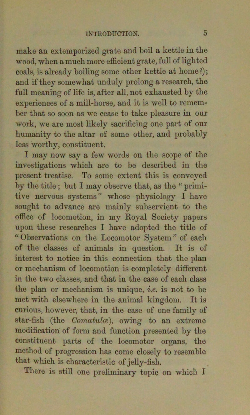 make an extemporized grate and boil a kettle in the wood, when a much more efficient grate, full of lighted coals, is already boiling some other kettle at home ?); and if they somewhat unduly prolong a research, the full meaning of life is, after all, not exhausted by the experiences of a mill-horse, and it is well to remem- ber that so soon as we cease to take pleasure in our work, we are most likely sacrificing one part of our humanity to the altar of some other, and probably less worthy, constituent. I may now say a few words on the scope of the investigations which are to be described in the present treatise. To some extent this is conveyed by the title; but I may observe that, as the “ primi- tive nervous systems” whose physiology I have sought to advance are mainly subservient to the office of locomotion, in my Royal Society papers upon these researches I have adopted the title of “ Observations on the Locomotor System ” of each of the classes of animals in question. It is of interest to notice in this connection that the plan or mechanism of locomotion is completely different in the two classes, and that in the case of each class the plan or mechanism is unique, i.e. is not to be met with elsewhere in the animal kingdom. It is curious, however, that, in the case of one family of star-fish (the Comatulcv), owing to an extreme modification of form and function presented by the constituent parts of the locomotor organs, the method of progression has come closely to resemble that which is characteristic of jelly-fish. There is still one preliminary topic on which I