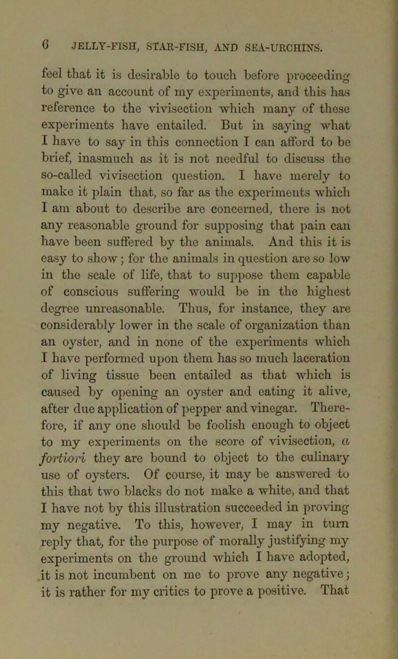 feel that it is desirable to touch before proceeding to give an account of my experiments, and this has reference to the vivisection which many of these experiments have entailed. But in saying what I have to say in this connection I can afford to be brief, inasmuch as it is not needful to discuss the so-called vivisection question. I have merely to make it plain that, so far as the experiments which I am about to describe are concerned, there is not any reasonable ground for supposing that pain can have been suffered by the animals. And this it is easy to show; for the animals in question are so low in the scale of life, that to suppose them capable of conscious suffering would be in the highest degree unreasonable. Thus, for instance, they are considerably lower in the scale of organization than an oyster, and in none of the experiments which I have performed upon them has so much laceration of living tissue been entailed as that which is caused by opening an oyster and eating it alive, after due application of pepper and vinegar. There- fore, if any one should be foolish enough to object to my experiments on the score of vivisection, a fortiori they are bound to object to the culinary use of oysters. Of course, it may be answered to this that two blacks do not make a white, and that I have not by this illustration succeeded in proving my negative. To this, however, I may in turn reply that, for the purpose of morally justifying my experiments on the ground which I have adopted, it is not incumbent on me to prove any negative; it is rather for my critics to prove a positive. That