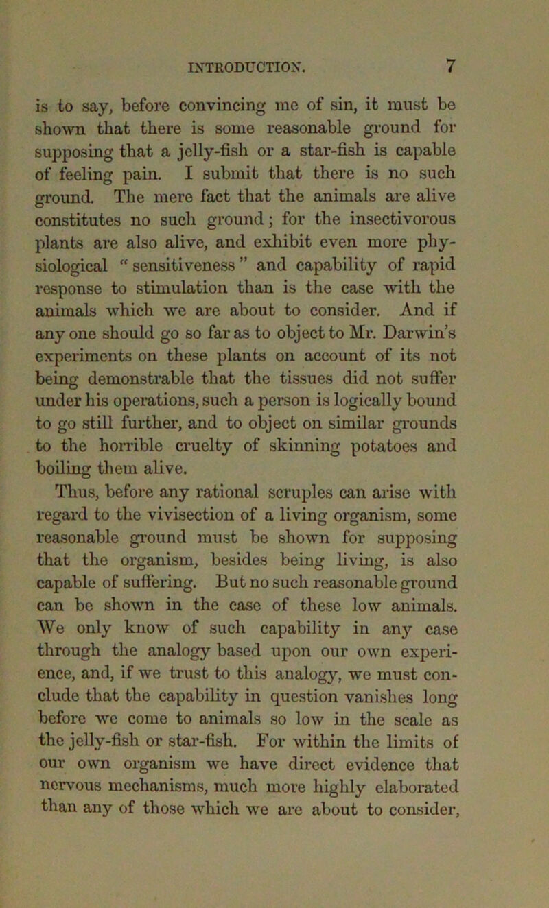 is to say, before convincing me of sin, it must be shown that there is some reasonable ground for supposing that a jelly-fish or a star-fish is capable of feeling pain. I submit that there is no such ground. The mere fact that the animals are alive constitutes no such ground; for the insectivorous plants are also alive, and exhibit even more phy- siological “ sensitiveness ” and capability of rapid response to stimulation than is the case with the animals which we are about to consider. And if anyone should go so far as to object to Mr. Darwin’s experiments on these plants on account of its not bein<x demonstrable that the tissues did not suffer under his operations, such a person is logically bound to go still further, and to object on similar grounds to the horrible cruelty of skinning potatoes and boiling them alive. Thus, before any rational scruples can arise with regard to the vivisection of a living organism, some reasonable ground must be shown for supposing that the organism, besides being living, is also capable of suffering. But no such reasonable ground can be shown in the case of these low animals. We only know of such capability in any case through the analogy based upon our own experi- ence, and, if we trust to this analogy, we must con- clude that the capability in question vanishes long before we come to animals so low in the scale as the jelly-fish or star-fish. For within the limits of our own organism we have direct evidence that nervous mechanisms, much more highly elaborated than any of those which we are about to consider,