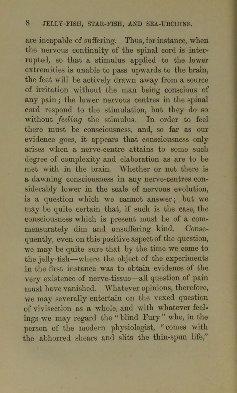 are incapable of suffering. Thus, for instance, when the nervous continuity of the spinal cord is inter- rupted, so that a stimulus applied to the lower extremities is unable to pass upwards to the brain, the feet will be actively drawn away from a source of irritation without the man being conscious of any pain; the lower nervous centres in the spinal cord respond to the stimulation, but they do so without feeling the stimulus. In order to feel there must be consciousness, and, so far as our evidence goes, it appears that consciousness only arises when a nerve-centre attains to some such degree of complexity and elaboration as are to be met with in the brain. 'Whether or not there is a dawning consciousness in any nerve-centres con- siderably lower in the scale of nervous evolution, is a question which we cannot answer; but we may be quite certain that, if such is the case, the consciousness which is present must be of a com- mensurately dim and unsuffering kind. Conse- quently, even on this positive aspect of the question, we may be quite sure that by the time we come to the jelly-fish—where the object of the experiments in the first instance was to obtain evidence of the veiy existence of nerve-tissue—all question of pain must have vanished. Whatever opinions, therefore, we may severally entertain on the vexed question of vivisection as a whole, and with whatever feel- ings we may regard the “blind Fury” who, in the person of the modern physiologist, “comes with the abhorred shears and slits the tliin-spun life,”