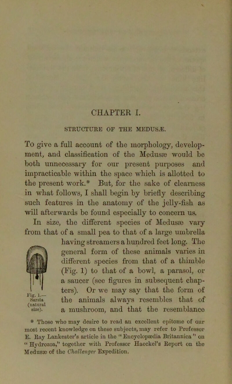 STRUCTURE OF THE MEDUSJ2. To give a full account of the morphology, develop- ment, and classification of the Medusae would be both unnecessary for our present purposes and impracticable within the space which is allotted to the present work.* But, for the sake of clearness in what follows, I shall begin by briefly describing- such features in the anatomy of the jelly-fish as will afterwards be found especially to concern us. In size, the different species of Meduste vary from that of a small pea to that of a large umbrella having streamers a hundred feet long. The general form of these animals varies in different species from that of a thimble (Fig. 1) to that of a bowl, a parasol, or a saucer (see figures in subsequent chap- ters). Or wre may say that the form of the animals always resembles that of a mushroom, and that the resemblance * Those who may desire to read an excellent epitome of our most recent knowledge on these subjects, may refer to Professor E. Ray Lankester’s article in the “ Encyclopaedia Britannica ” on “ Hydrozoa,” together with Professor Haeckel’s Report on the Medusae of the Challenger Expedition. rig. i.— Sarsla (natural size).