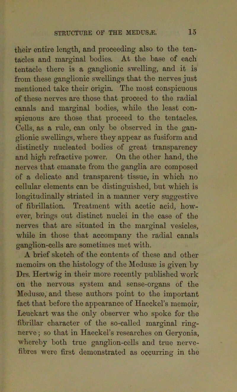 their entire length, and proceeding also to the ten- tacles and marginal bodies. At the base of each tentacle there is a ganglionic swelling, and it is from these ganglionic swellings that the nerves just mentioned take their origin. The most conspicuous of these nerves are those that proceed to the radial canals and marginal bodies, while the least con- spicuous are those that proceed to the tentacles. Cells, as a rule, can only be observed in the gan- glionic swellings, where they appear as fusiform and distinctly nucleated bodies of great transparency and high refractive power. On the other hand, the nerves that emanate from the ganglia are composed of a delicate and transparent tissue, in which no cellular elements can be distinguished, but which is longitudinally striated in a manner very suggestive of fibrillation. Treatment with acetic acid, how- ever, brings out distinct nuclei in the case of the nerves that are situated in the marginal vesicles, while in those that accompany the radial canals ganglion-cells are sometimes met with. A brief sketch of the contents of these and other memoirs on the histology of the Medusae is given by Drs. Hertwig in their more recently published work on the nervous system and sense-organs of the Medusae, and these authors point to the important fact that before the appearance of Haeckel’s memoir, Leuckart was the only observer who spoke for the fibrillar character of the so-called marginal ring- nerve ; so that in Haeckel’s researches on Geryonia, whereby both true ganglion-cells and true nerve- fibres were first demonstrated as occurring in the