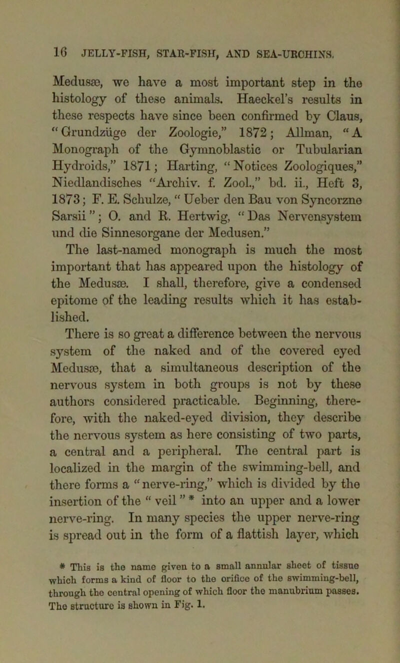 Medusae, we have a most important step in the histology of these animals. Haeckel’s results in these respects have since been confirmed by Claus, “Grundziige der Zoologie,” 1872; Allman, “A Monograph of the Gymnoblastie or Tubularian Hydroids,” 1871; Harting, “Notices Zoologiques,” Niedlandisches “Archiv. f. Zool.,” bd. ii., Heft 3, 1873; F. E. Schulze, “ Ueber den Bau von Syncorzno Sarsii ”; O. and R. Hertwig, “ Das Nervensystem und die Sinnesorgane der Medusen.” The last-named monograph is much the most important that has appeared upon the histology of the Medusae. I shall, therefore, give a condensed epitome of the leading results which it has estab- lished. There is so great a difference between the nervous system of the naked and of the covered eyed Medusae, that a simultaneous description of the nervous system in both groups is not by these authors considered practicable. Beginning, there- fore, with the naked-eyed division, they describe the nervous system as here consisting of two parts, a central and a peripheral. The central part is localized in the margin of the swimming-bell, and there forms a “ nerve-ring,” which is divided by the insertion of the “ veil ” * into an upper and a lower nerve-ring. In many species the upper nerve-ring is spread out in the form of a flattish layer, which * This is the name given to a small annular sheet of tissue which forms a kind of floor to the orifice of the swimming-bell, through the central opening of which floor the manubrium passes. The structure is shown in Fig. 1.