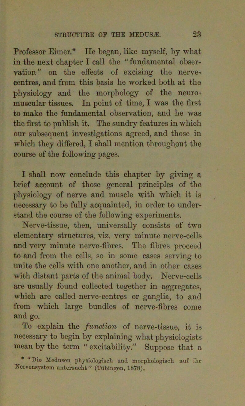 Professor Eirner.* He began, like myself, by what in the next chapter I call the “ fundamental obser- vation ” on the effects of excising the nerve- centres, and from this basis he worked both at the physiology and the morphology of the neuro- muscular tissues. In point of time, I was the first to make the fundamental observation, and he was the first to publish it. The sundry features in which our subsequent investigations agreed, and those in which they differed, I shall mention throughout the course of the following pages. I shall now conclude this chapter by giving a brief account of those general principles of the physiology of nerve and muscle with which it is necessary to be fully acquainted, in order to under- stand the course of the following experiments. Nerve-tissue, then, universally consists of two elementary structures, viz. very minute nerve-cells and very minute nerve-fibi’es. The fibres proceed to and from the cells, so in some cases serving to unite the cells with one another, and in other cases with distant parts of the animal body. Nerve-cells are usually found collected together in aggregates, which are called nerve-centres or ganglia, to and from which large bundles of nerve-fibres come and go. To explain the function of nerve-tissue, it is necessary to begin by explaining what physiologists mean by the term “ excitability.” Suppose that a * “Die Medusen physiologisch und morphologisch auf ihr Nervensystem unterauclit ” (Tubingen, 1878).