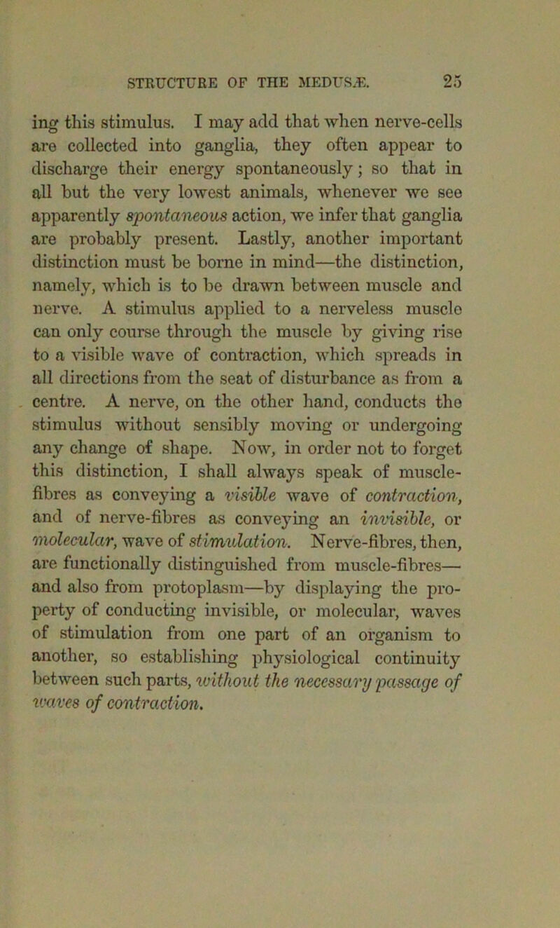 ing this stimulus. I may add that when nerve-cells are collected into ganglia, they often appear to discharge their energy spontaneously; so that in all but the very lowest animals, whenever we see apparently spontaneous action, we infer that ganglia are probably present. Lastly, another important distinction must be borne in mind—the distinction, namely, which is to be drawn between muscle and nerve. A stimulus applied to a nerveless muscle can only course through the muscle by giving rise to a visible wave of contraction, which spreads in all directions from the seat of disturbance as from a centre. A nerve, on the other hand, conducts the stimulus without sensibly moving or undergoing any change of shape. Now, in order not to forget this distinction, I shall always speak of muscle- fibres as conveying a visible wave of contraction, and of nerve-fibres as conveying an invisible, or molecular, wave of stimulation. Nerve-fibres, then, are functionally distinguished from muscle-fibres— and also from protoplasm—by displaying the pro- perty of conducting invisible, or molecular, -waves of stimulation from one part of an organism to another, so establishing physiological continuity between such parts, without the necessary passage of vxxves of contraction.