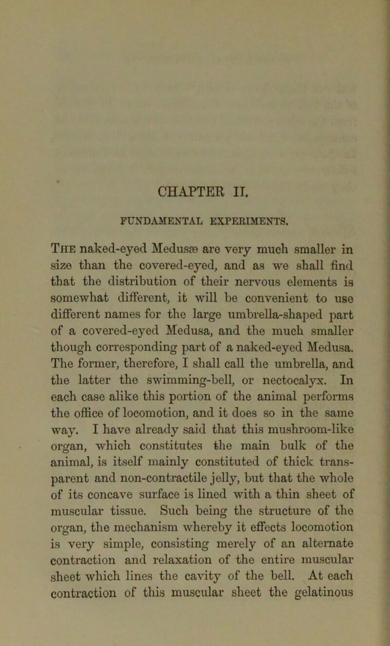 FUNDAMENTAL EXPERIMENTS. The naked-eyed Medusae are very much smaller in size than the covered-eyed, and as we shall find that the distribution of their nervous elements is somewhat different, it will be convenient to use different names for the large umbrella-shaped part of a covered-eyed Medusa, and the much smaller though corresponding part of a naked-eyed Medusa. The former, therefore, I shall call the umbrella, and the latter the swimming-bell, or nectocalyx. In each case alike this portion of the animal performs the office of locomotion, and it does so in the same way. I have already said that this mushroom-like organ, which constitutes the main bulk of the animal, is itself mainly constituted of thick trans- parent and non-contractile jelly, but that the whole of its concave surface is lined with a thin sheet of muscular tissue. Such being the structure of tho organ, the mechanism whereby it effects locomotion is very simple, consisting merely of an alternate contraction and relaxation of the entire muscular sheet which lines the cavity of the bell. At each contraction of this muscular sheet the gelatinous