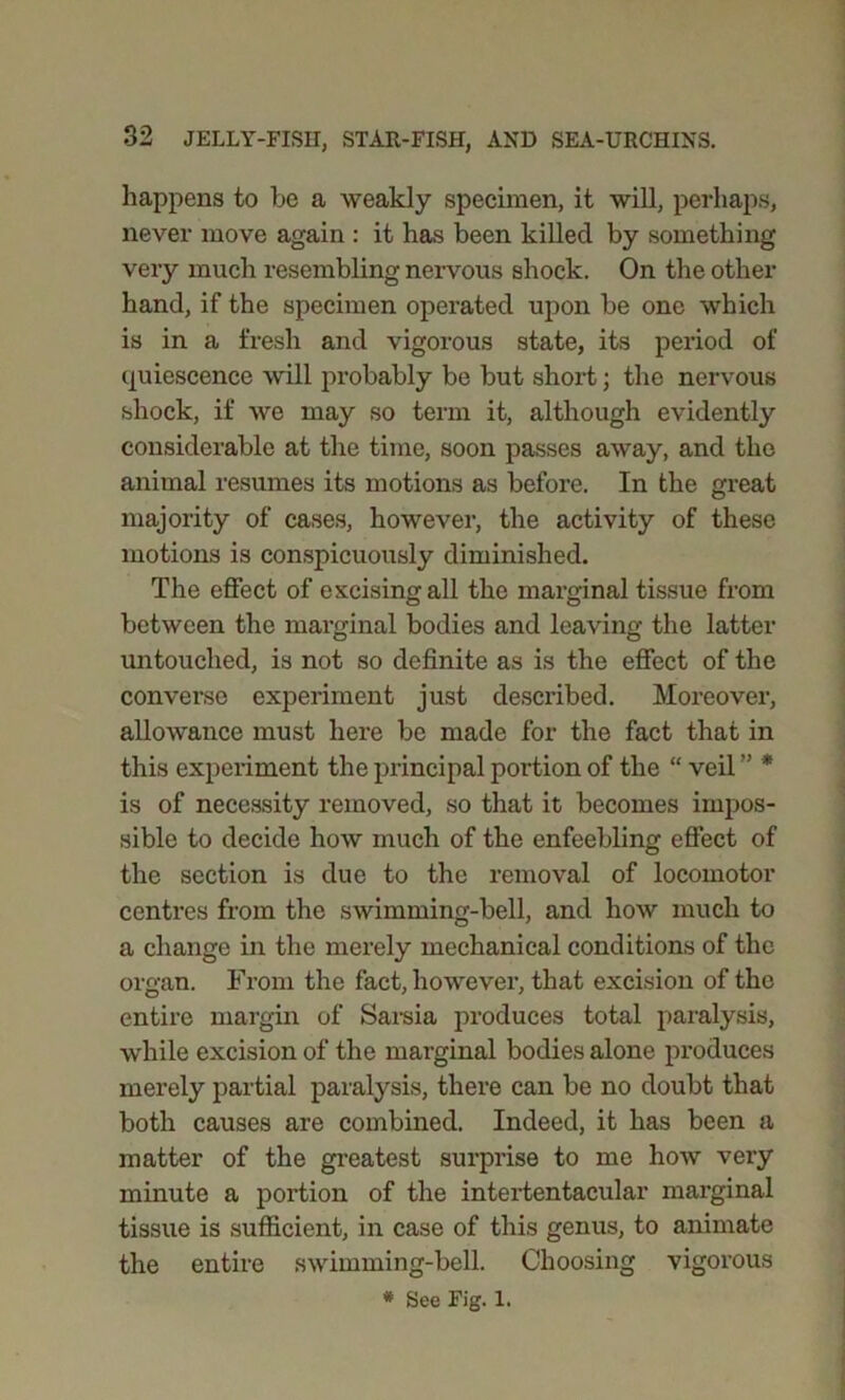 happens to be a weakly specimen, it will, perhaps, never move again : it has been killed by something very much resembling nervous shock. On the other hand, if the specimen operated upon be one which is in a fresh and vigorous state, its period of quiescence will probably be but short; the nervous shock, if we may so term it, although evidently considerable at the time, soon passes away, and the animal resumes its motions as before. In the great majority of cases, however, the activity of these motions is conspicuously diminished. The effect of excising all the marginal tissue from between the marginal bodies and leaving the latter untouched, is not so definite as is the effect of the converse experiment just described. Moreover, allowance must here be made for the fact that in this experiment the principal portion of the “ veil ” * is of necessity removed, so that it becomes impos- sible to decide how much of the enfeebling effect of the section is due to the removal of locomotor centres from the swimming-bell, and how much to a change in the merely mechanical conditions of the organ. From the fact, however, that excision of the entire margin of Sarsia produces total paralysis, while excision of the marginal bodies alone produces merely partial paralysis, there can be no doubt that both causes are combined. Indeed, it has been a matter of the greatest surprise to me how very minute a portion of the intertentacular marginal tissue is sufficient, in case of this genus, to animate the entire swimming-bell. Choosing vigorous * See Fig. 1.