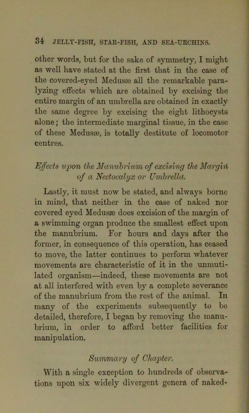 other words, but for the sake of symmetry, I might as well have stated at the first that in the case of the covered-eyed Meduste all the remarkable para- lyzing effects which are obtained by excising the entire margin of an umbrella are obtained in exactly the same degree by excising the eight lithocysts alone; the intermediate marginal tissue, in the case of these Medusae, is totally destitute of locomotor centres. Effects upon the Manubrium of excising the Margin of a Nectocalyx or Umbrella. Lastly, it must now be stated, and always borne in mind, that neither in the case of naked nor covered eyed Medusae does excision of the margin of a swimming organ produce the smallest effect upon the manubrium. For hours and days after the former, in consequence of this operation, has ceased to move, the latter continues to perform whatever movements are characteristic of it in the unmuti- lated organism—indeed, these movements are not at all interfered with even by a complete severance of the manubrium from the rest of the animal. In many of the experiments subsequently to be detailed, therefore, I began by removing the manu- brium, in order to afford better facilities for manipulation. Summary of Chapter. With a single exception to hundreds of observa- tions upon six widely divergent genera of naked-