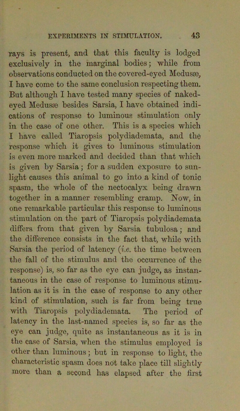 rays is present, and that this faculty is lodged exclusively in the marginal bodies; while from observations conducted on the covered-eyed Medusse, I have come to the same conclusion respecting them. But although I have tested many species of naked- eyed Medusse besides Sarsia, I have obtained indi- cations of response to luminous stimulation only in the case of one other. This is a species which I have called Tiaropsis polydiademata, and the response which it gives to luminous stimulation is even more marked and decided than that which is given by Sarsia; for a sudden exposure to sun- light causes this animal to go into a kind of tonic spasm, the whole of the nectocalyx being drawn together in a manner resembling cramp. Now, in one remarkable particular this response to luminous stimulation on the part of Tiaropsis polydiademata differs from that given by Sarsia tubulosa; and the difference consists in the fact that, while with Sarsia the period of latency (i.e. the time between the fall of the stimulus and the occurrence of the response) is, so far as the eye can judge, as instan- taneous in the case of response to luminous stimu- lation as it is in the case of response to any other kind of stimulation, such is far from being true with Tiaropsis polydiademata. The period of latency in the last-named species is, so far as the eye can judge, quite as instantaneous as it is in the case of Sarsia, when the stimulus employed is other than luminous; but in response to light, the characteristic spasm does not take place till slightly more than a second has elapsed after the first