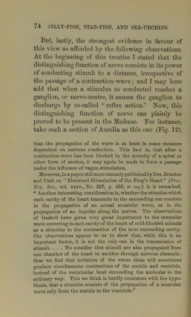 But, lastly, the strongest evidence in favour of this view as afforded by the following observations. At the beginning of this treatise I stated that the distinguishing function of nerve consists in its power of conducting stimuli to a distance, irrespective of the passage of a contraction-wave ; and I may here add that when a stimulus so conducted reaches a ganglion, or nerve-centre, it causes the ganglion to discharge by so-called “reflex action.” Now, this distinguishing function of nerve can plainly be proved to be present in the Medusae. For instance, take such a section of Aurelia as this one (Fig. 12), that the propagation of the wave is at least in some measure dependent on nervous conduction. This fact is, that after a contraction-wave lias been blocked by the severity of a spiral or other form of section, it may again be made to force a passage under the influence of vagus stimulation. Moreover, in a paper still more recently published by Drs. Brunton and Cash on “ Electrical Stimulation of the Frog’s Heart” (Proc. Roy. Soc., vol. xxxv., No. 227, p. 455, et seq.) it is remarked, “ Another interesting consideration is, -whether the stimulus which each cavity of the heart transmits to the succeeding one consists in the propagation of an actual muscular wave, or in the propagation of an impulse along the nerves. The observations of Gaskell have given very great importance to the muscular wave occurring in each cavity of the heart of cold-blooded animals as a stimulus to the contraction of the next succeeding cavity. Our observations appear to us to show that, while this is an important factor, it is not the only one in the transmission of stimuli. . . . We consider that stimuli are also propagated from one chamber of the heart to another through nervous channels : thus we find that irritation of the venus sinus will sometimes produce simultaneous contractions of the auricle and ventricle, instead of the ventricular beat succeeding the auricular in the ordinary way. This we think is hardly consistent until the hypo- thesis, that a stimulus consists of the propagation of a muscular wave only from the auriclo to the ventricle.”