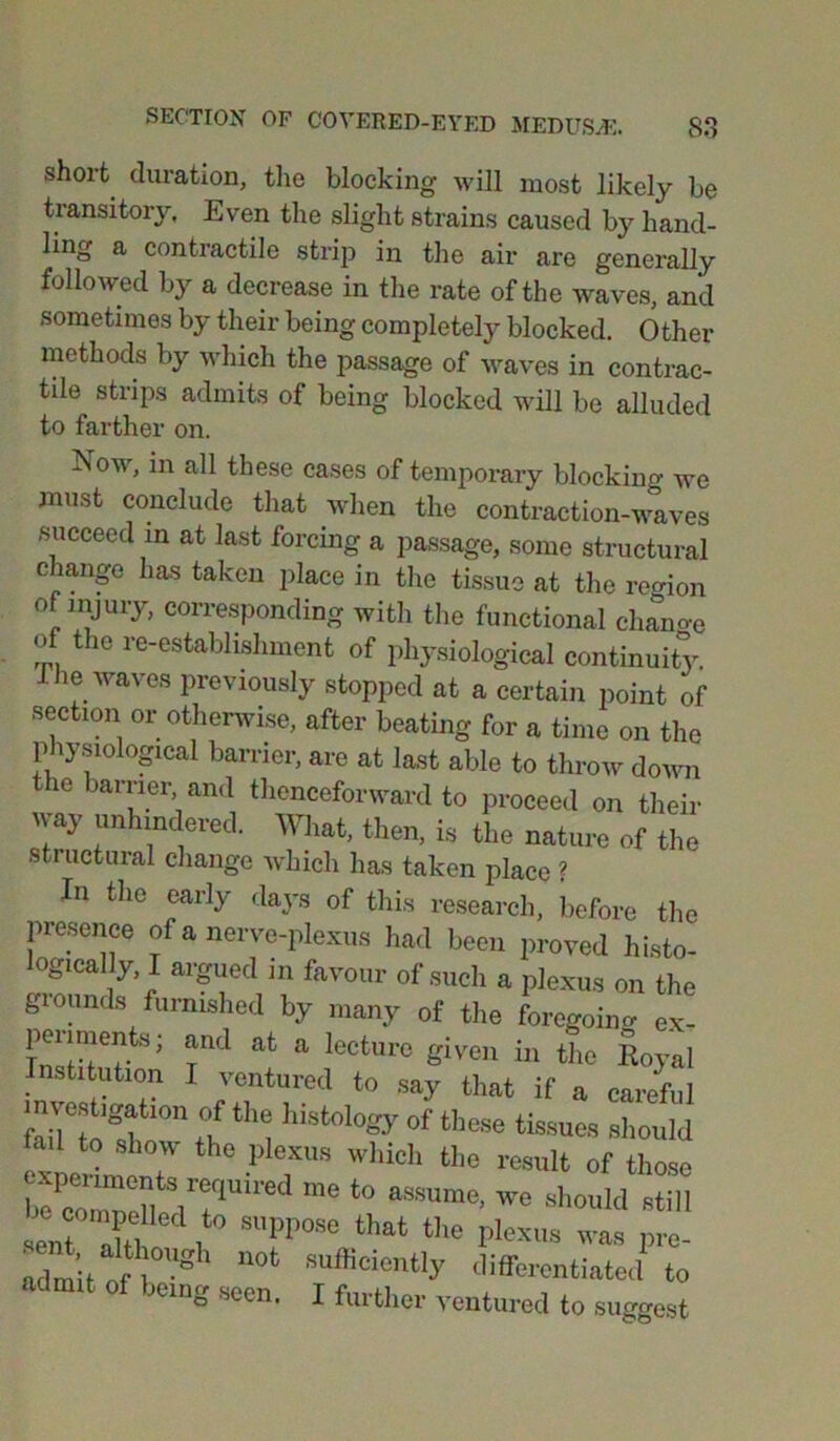 short duration, the blocking will most likely be transitory, Even the slight strains caused by hand- ling a contractile strip in the air are generally followed by a decrease in the rate of the waves, and sometimes by their being completely blocked. Other methods by which the passage of waves in contrac- tile strips admits of being blocked will be alluded to farther on. Now, in all these cases of temporary blocking we must conclude that when the contraction-waves succeed m at last forcing a passage, some structural change lias taken place in the tissue at the region ot injury, corresponding with the functional change of the re-establishment of physiological continuity. Die waves previously stopped at a certain point of section or otherwise, after beating for a time on the physiological barrier, are at last able to throw down the barrier and thenceforward to proceed on their way unhindered. What, then, is the nature of the structural change which has taken place ? In the early days of this research, before the presence of a nerve-plexus had been proved histo- logically I argued in favour of such a plexus on the gioimds furnished by many of the foregoino- ex- periments; and at a lecture given in the Royal Institution I ventured to say that if a careful investigation of the histology of these tissues should to show the plexus which the result of those lTired me t0 aSSUme> We shold sHU sent Tl , SUPP°Se that the P^xua was pre- ad mil nfI'UOt sufficien% differentiated to jeing seen. I further ventured to suggest