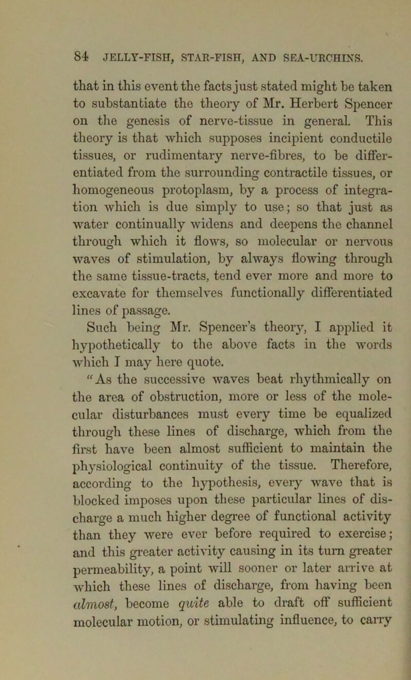 that in this event the facts just stated might he taken to substantiate the theory of Mr. Herbert Spencer on the genesis of nerve-tissue in general. This theory is that which supposes incipient conductile tissues, or rudimentary nerve-fibres, to be differ- entiated from the surrounding contractile tissues, or homogeneous protoplasm, by a process of integra- tion which is due simply to use; so that just as water continually widens and deepens the channel through which it flows, so molecular or nervous waves of stimulation, by always flowing through the same tissue-tracts, tend ever more and more to excavate for themselves functionally differentiated lines of passage. Such being Mr. Spencer’s theory, I applied it hypothetically to the above facts in the words which I may here quote. “As the successive waves beat rhythmically on the area of obstruction, more or less of the mole- cular disturbances must every time be equalized through these lines of discharge, which from the first have been almost sufficient to maintain the physiological continuity of the tissue. Therefore, according to the hypothesis, every wave that is blocked imposes upon these particular lines of dis- charge a much higher degree of functional activity than they were ever before required to exercise; and this greater activity causing in its turn greater permeability, a point will sooner or later arrive at which these lines of discharge, from having been almost, become quite able to draft off sufficient molecular motion, or stimulating influence, to carry