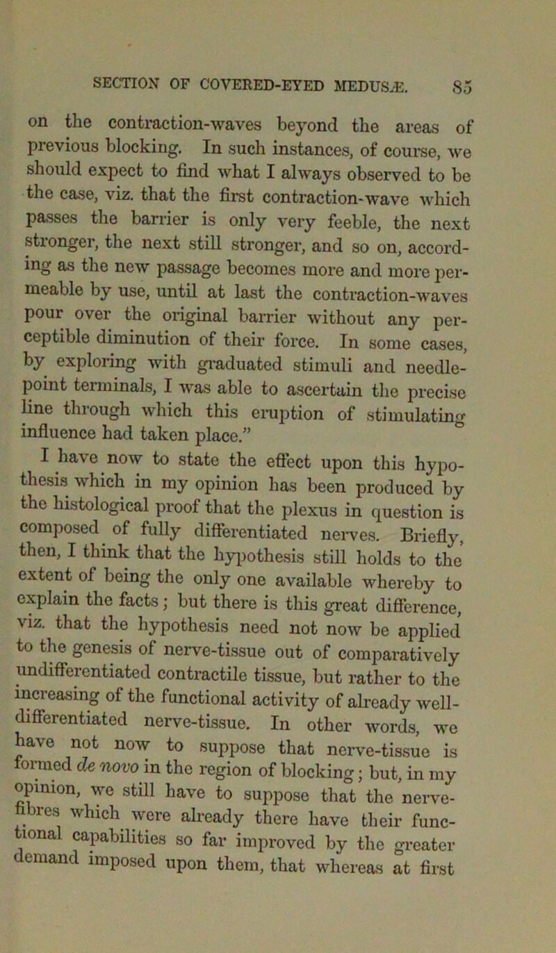 on the contraction-waves beyond the areas of previous blocking. In such instances, of course, we should expect to find what I always observed to be the case, viz. that the first contraction-wave which passes the barrier is only very feeble, the next stronger, the next still stronger, and so on, accord- ing as the new passage becomes more and more per- meable by use, until at last the contraction-waves pour over the original barrier without any per- ceptible diminution of their force. In some cases, by exploring with graduated stimuli and needle- point terminals, I was able to ascertain the precise line through which this eruption of stimulating influence had taken place.” I have now to state the effect upon this hypo- thesis which in my opinion has been produced by the histological proof that the plexus in question is composed of fully differentiated nerves. Briefly, then, I think that the hypothesis still holds to the extent of being the only one available whereby to explain the facts \ but there is this great difference, viz. that the hypothesis need not now be applied to the genesis of nerve-tissue out of comparatively undifferentiated contractile tissue, but rather to the increasing of the functional activity of already well- differentiated nerve-tissue. In other words, we have not now to suppose that nerve-tissue is formed cle novo in the region of blocking; but, in my opinion, wc still have to suppose that the nerve- fibres which were already there have their func- mnal capabilities so far improved by the greater demand imposed upon them, that whereas at first