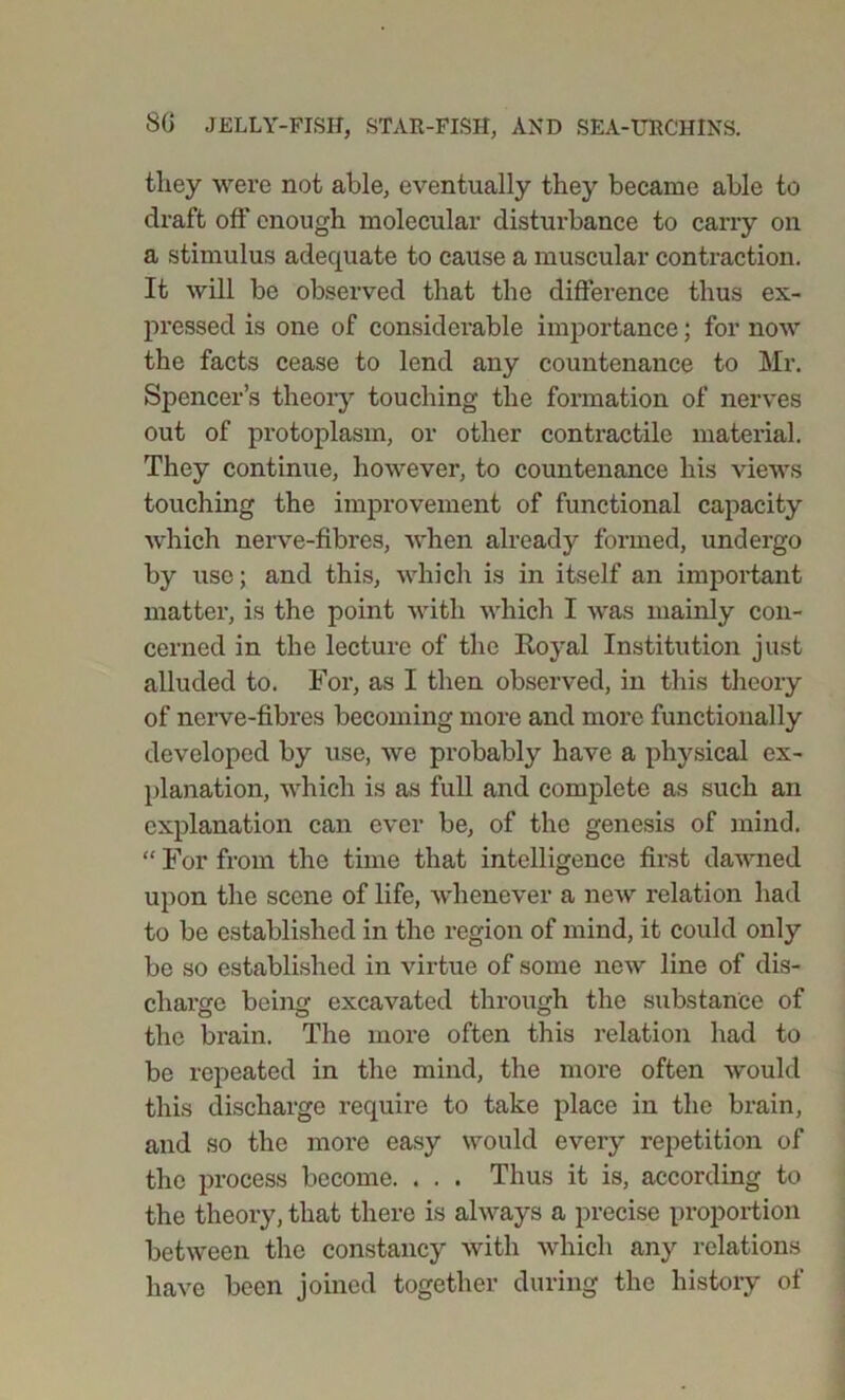 they were not able, eventually they became able to draft off enough molecular disturbance to carry on a stimulus adequate to cause a muscular contraction. It will be observed that the difference thus ex- pressed is one of considerable importance; for now the facts cease to lend any countenance to Mr. Spencer’s theory touching the formation of nerves out of protoplasm, or other contractile material. They continue, however, to countenance his views touching the improvement of functional capacity which nerve-fibres, when already formed, undergo by use; and this, which is in itself an important matter, is the point with which I was mainly con- cerned in the lecture of the Royal Institution just alluded to. For, as I then observed, in this theory of nerve-fibres becoming more and more functionally developed by use, we probably have a physical ex- planation, which is as full and complete as such an explanation can ever be, of the genesis of mind. “ For from the time that intelligence first dawned upon the scene of life, whenever a new relation had to be established in the region of mind, it could only be so established in virtue of some new line of dis- charge being excavated through the substance of the brain. The more often this relation had to be repeated in the mind, the more often would this discharge require to take place in the brain, and so the more easy would every repetition of the process become. . . . Thus it is, according to the theory, that there is always a precise proportion between the constancy with which any relations have been joined together during the history of