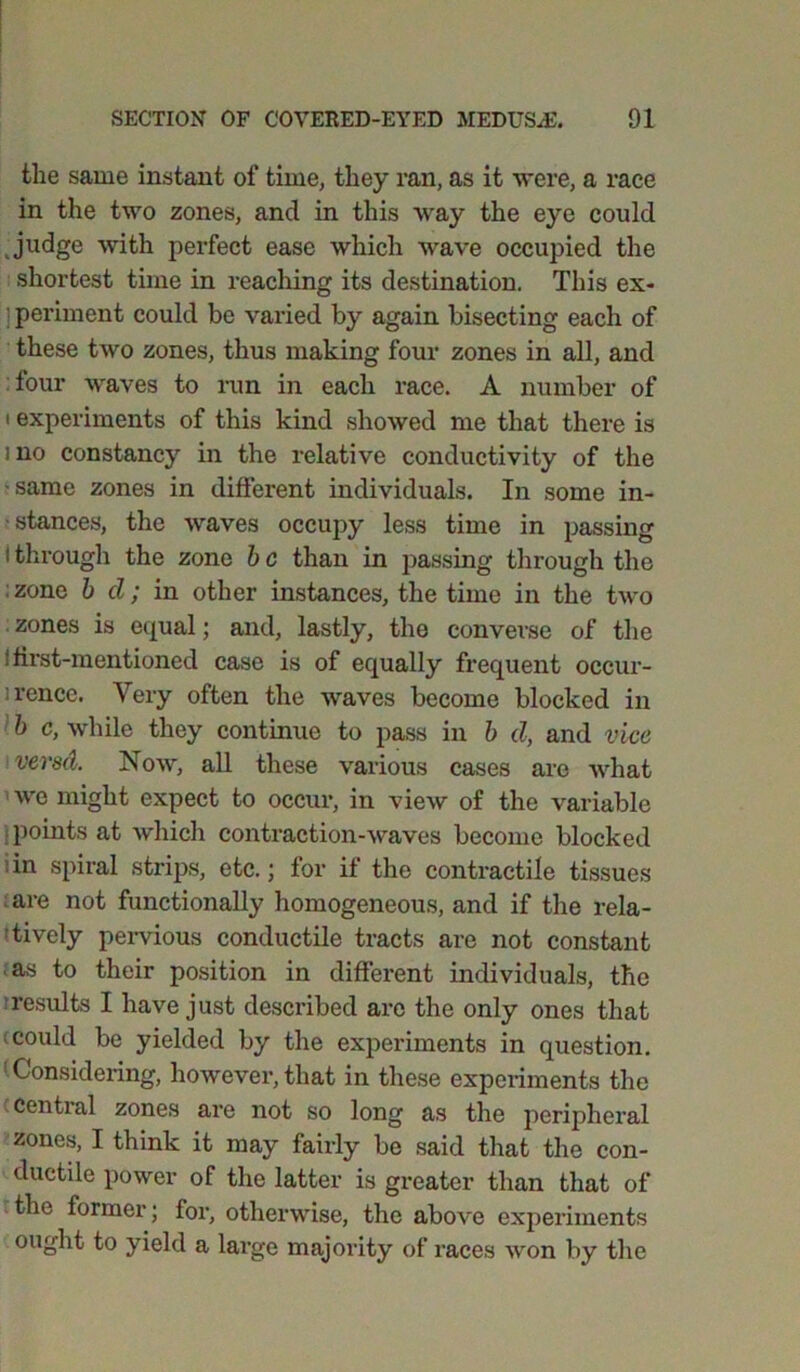 the same instant of time, they ran, as it were, a race in the two zones, and in this way the eye could judge with perfect ease which wave occupied the shortest time in reaching its destination. This ex- ; periment could be varied by again bisecting each of these two zones, thus making four zones in all, and four waves to run in each race. A number of i experiments of this kind showed me that there is ] no constancy in the relative conductivity of the ■same zones in different individuals. In some in- stances, the waves occupy less time in passing I through the zone b c than in passing through the ; zone b cl; in other instances, the time in the two zones is equal; and, lastly, the converse of the ■ first-mentioned case is of equally frequent occur- rence. Very often the waves become blocked in b c, while they continue to pass in b d, and vice versd. Now, all these various cases are what we might expect to occur, in view of the variable points at which contraction-waves become blocked in spiral strips, etc.; for it the contractile tissues are not functionally homogeneous, and if the rela- tively pervious conductile tracts are not constant as to their position in different individuals, the iresults I have just described are the only ones that ccould be yielded by the experiments in question. ! Considering, however, that in these experiments the central zones are not so long as the peripheral zones, I think it may fairly be said that the con- ductile power of the latter is greater than that of the former; for, otherwise, the above experiments ought to yield a large majority of races won by the