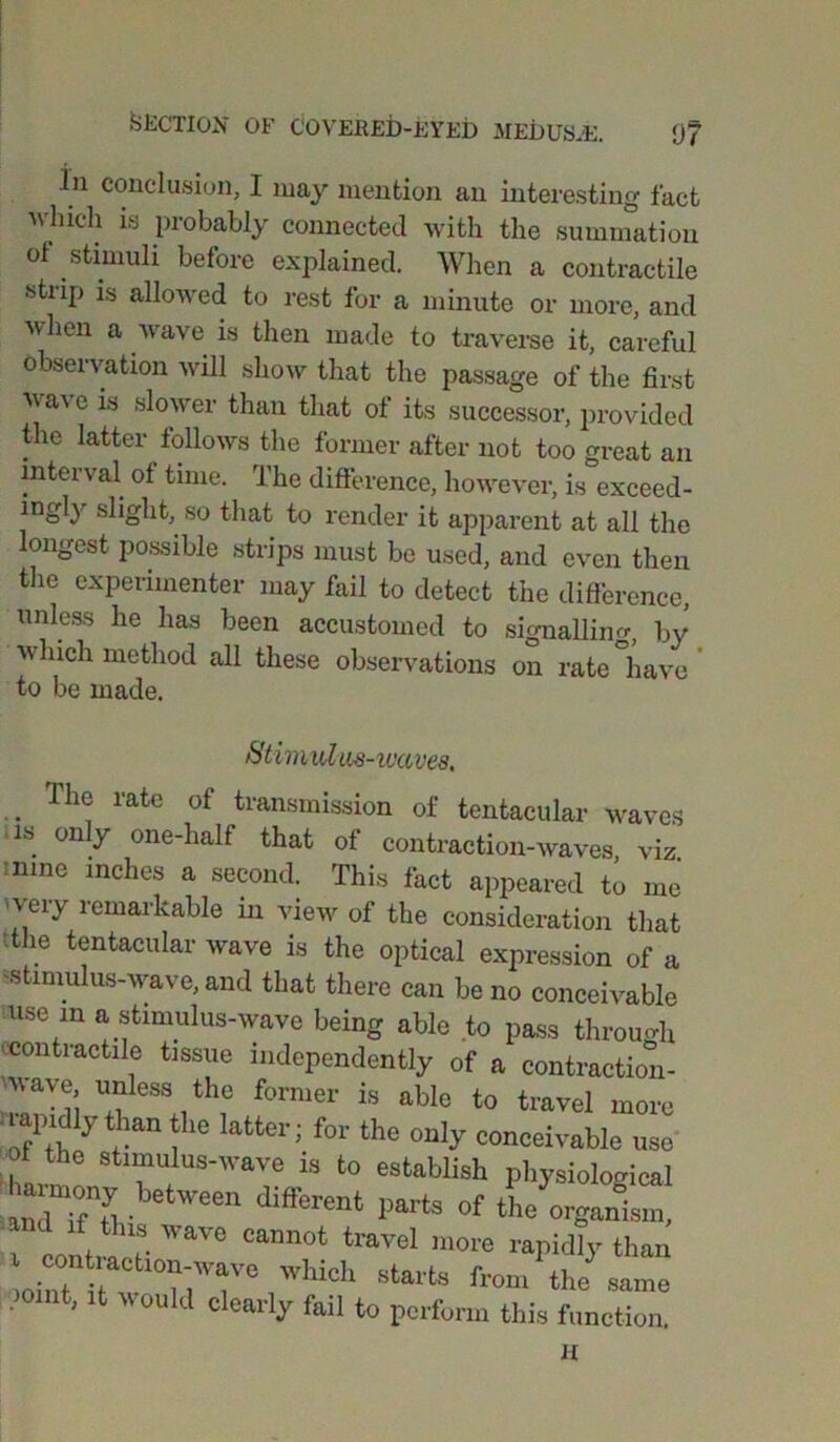 Jn conclusion, I may mention an interesting fact which is probably connected with the summation of stimuli before explained. When a contractile strip is allowed to rest for a minute or more, and when a wave is then made to traverse it, careful observation will show that the passage of the first wave is slower than that of its successor, provided the latter follows the former after not too great an interval of time. The difference, however, is exceed- ingly slight, so that to render it apparent at all the longest possible strips must bo used, and even then the experimenter may fail to detect the difference, unless he has been accustomed to signalling by which method all these observations on rate have to be made. Stimulus-waves. .. Th® rate of transmission of tentacular waves is only one-half that of contraction-waves, viz. •nine inches a second. This fact appeared to me ' very remarkable in view of the consideration that 'the tentacular wave is the optical expression of a ?stimulus-wave, and that there can be no conceivable use m a stimulus-wave being able to pass through • contractile tissue independently of a contraction- rjii Uf?leSVhf f0mer is able t0 travel more uapidly than the latter; for the only conceivable use of the stimulus-wave is to establish physiological between different parts of the^C Cannot travd ™>re rapidly than mint °n'T° 'Vhidl Starts from the nt, it « oukl clearly fail to perform this function.