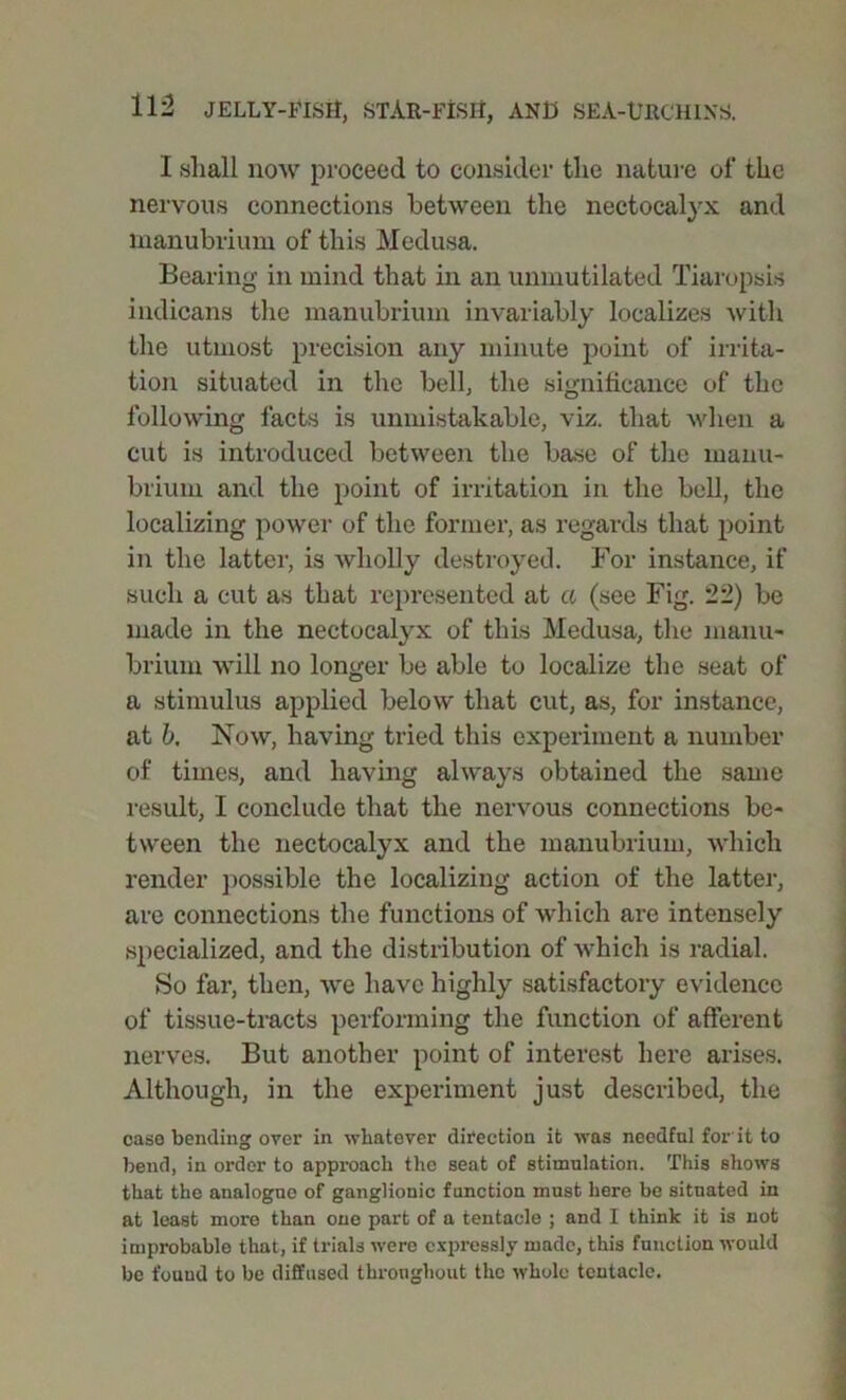 I shall now proceed to consider the nature of the nervous connections between the nectocalyx and manubrium of this Medusa. Bearing in mind that in an unmutilated Tiaropsis indicans the manubrium invariably localizes with the utmost precision any minute point of irrita- tion situated in the bell, the significance of the following facts is unmistakable, viz. that when a cut is introduced between the base of the manu- brium and the point of irritation in the bell, the localizing power of the former, as regards that point in the latter, is wholly destroyed. For instance, if such a cut as that represented at a (see Fig. 22) be made in the nectocalyx of this Medusa, the manu- brium will no longer be able to localize the seat of a stimulus applied below that cut, as, for instance, at b. Now, having tried this experiment a number of times, and having always obtained the same result, I conclude that the nervous connections be- tween the nectocalyx and the manubrium, which render possible the localizing action of the latter, are connections the functions of which are intensely specialized, and the distribution of which is radial. So far, then, we have highly satisfactory evidence of tissue-tracts performing the function of afferent nerves. But another point of interest here arises. Although, in the experiment just described, the case bending over in -whatever direction it was needful for'it to bend, in order to approach the seat of stimulation. This shows that the analogue of ganglionic function must here be situated in at least more than one part of a tentacle ; and I think it is not improbable that, if trials were expressly made, this function would be found to be diffused throughout the whole tentacle.