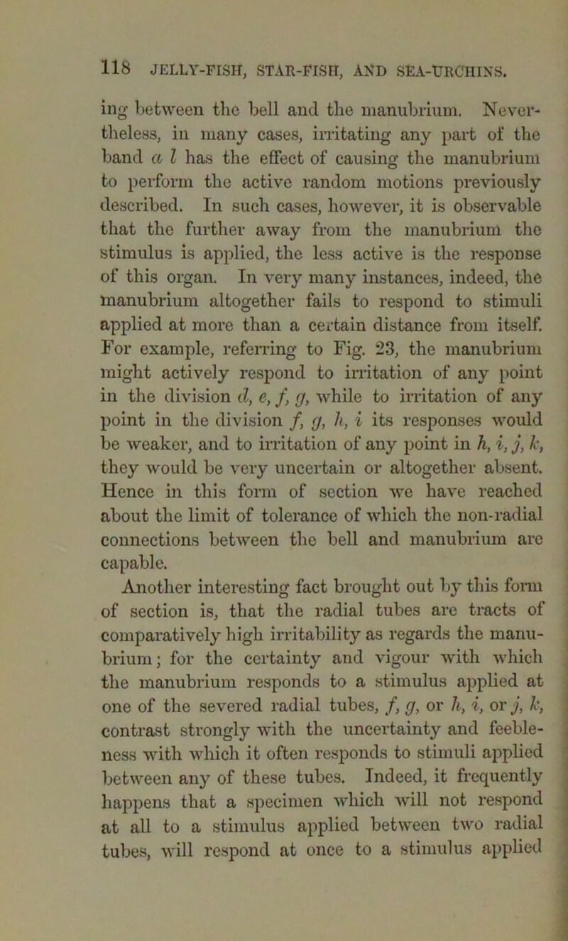 ing between the bell and the manubrium. Never- theless, in many cases, irritating any part of the band a l has the effect of causing the manubrium to perform the active random motions previously described. In such cases, however, it is observable that the further away from the manubrium the stimulus is applied, the less active is the response of this organ. In very many instances, indeed, the manubrium altogether fails to respond to stimuli applied at more than a certain distance from itself. For example, referring to Fig. 23, the manubrium might actively respond to irritation of any point in the division d, e, f, g, while to irritation of any point in the division /, g, It, i its responses would be weaker, and to irritation of any point in h, i, j, Jc, they would be very uncertain or altogether absent. Hence in this form of section we have reached about the limit of tolerance of which the non-radial connections between the bell and manubrium are capable. Another interesting fact brought out by this form of section is, that the radial tubes are tracts of comparatively high irritability as regards the manu- brium; for the certainty and vigour with which the manubrium responds to a stimulus applied at one of the severed radial tubes, /, g, or It, i, or j, k, contrast strongly with the uncertainty and feeble- ness with which it often responds to stimuli applied between any of these tubes. Indeed, it frequently happens that a specimen which will not respond at all to a stimulus applied between two radial tubes, will respond at once to a stimulus applied