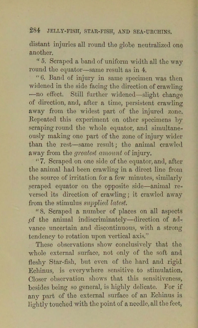 distant injuries all round the globe neutralized one another. “ o. Scraped a band of uniform width all the way round the equator—same result as in 4. “ G. Band of injury in same specimen was then widened in the side facing the direction of crawling —no effect. Still further widened—slight change of direction, and, after a time, persistent crawling away from the widest part of the injured zone. Repeated this experiment on other specimens by scraping round the whole equator, and simultane- ously making one part of the zone of injury wider than the rest—same result; the animal crawled away from the greatest amount of injury. “ 7. Scraped on one side of the equator, and, after the animal had been crawling in a direct line from the source of irritation for a few minutes, similarly 1scraped equator on the opposite side—animal re- versed its direction of crawling; it crawled away from the stimulus supplied latest. “8. Scraped a number of places on all aspects of the animal indiscriminately—direction of ad- vance uncertain and discontinuous, with a strong tendency to rotation upon vertical axis.” These observations show conclusively that the whole external surface, not only of the soft and fleshy Star-fish, but even of the hard and rigid Echinus, is everywhere sensitive to stimulation. Closer observation shows that this sensitiveness, besides being so general, is highly delicate. For if any part of the external surface of an Echinus is lightly touched with the point of a needle, all the feet,