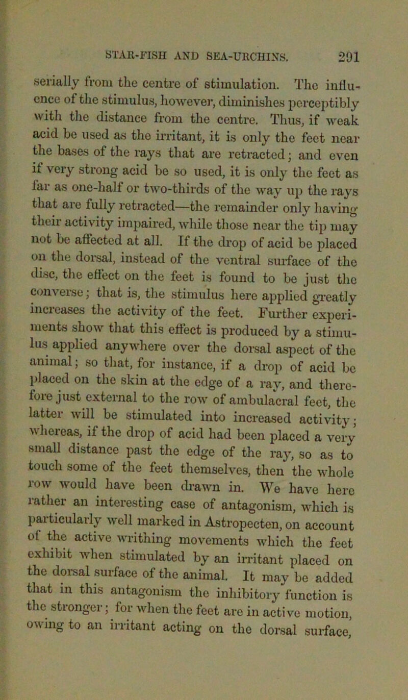 serially from the centre of stimulation. The influ- ence of the stimulus, however, diminishes perceptibly with the distance from the centre. Thus, if weak acid be used as the irritant, it is only the feet near the bases of the rays that are retracted; and even it very strong acid be so used, it is only the feet as iar as one-half or two-thirds of the way up the rays that are fully retracted—the remainder only having their activity impaired, while those near the tip may not be affected at all. If the drop of acid be placed on the dorsal, instead of the ventral surface of the disc, the effect on the feet is found to be just the c°n\ erse; that is, the stimulus here applied greatly incieases the activity of the feet. Further experi- ments show that this effect is produced by a stimu- lus applied anywhere over the dorsal aspect of the animal; so that, for instance, if a drop of acid be placed on the skin at the edge of a ray, and tliere- foie just external to the row of ambulacral feet, the latter will be stimulated into increased activity; whereas, if the drop of acid had been placed a very small distance past the edge of the ray, so as to touch some of the feet themselves, then the whole row would have been drawn in. We have here lather an interesting case of antagonism, which is particularly well marked in Astropecten, on account of the active writhing movements which the feet exhibit when stimulated by an irritant placed on the dorsal surface of the animal. It may be added that in this antagonism the inhibitory function is the stronger; for when the feet are in active motion, owing to an irritant acting on the dorsal surface,