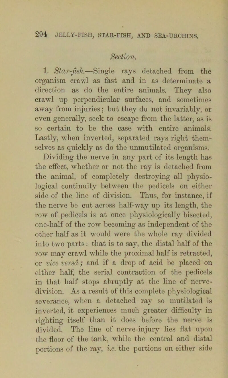 Section. 1. Star-fish.—Single rays detached from the organism crawl as fast and in as determinate a direction as do the entire animals. They also crawl up perpendicular surfaces, and sometimes away from injuries; hut they do not invariably, or even generally, seek to escape from the latter, as is so certain to be the case with entire animals. Lastly, when inverted, separated ra}rs right them- selves as quickly as do the unmutilated organisms. Dividing the nerve in any part of its length has the effect, whether or not the ray is detached from the animal, of completely destroying all physio- logical continuity between the pedicels on either side of the line of division. Thus, for instance, if the nerve be cut across half-way up its length, the row of pedicels is at once physiologically bisected, one-half of the row becoming as independent of the other half as it would were the whole ray divided into two parts: that is to say, the distal half of the row may crawl while the proximal half is retracted, or vice versa; and if a drop of acid be placed on either half, the serial contraction of the pedicels in that half stops abruptly at the line of nerve- division. As a result of this complete physiological severance, when a detached ray so mutilated is inverted, it experiences much greater difficulty in rinhtino- itself than it does before the nerve is divided. The line of nerve-injury lies flat upon the floor of the tank, while the central and distal portions of the ray, i.e. the portions on either side