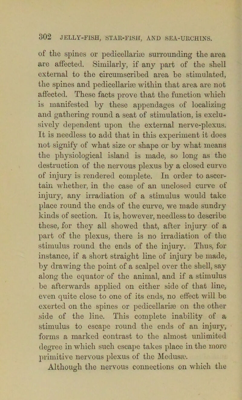 of tlie spines or pedicellarke surrounding the area are affected. Similarly, if any part of the shell external to the circumscribed area be stimulated, the spines and pedicellarke within that area are not affected. These facts prove that the function which is manifested by these appendages of localizing and gathering round a seat of stimulation, is exclu- sively dependent upon the external nerve-plexus. It is needless to add that in this experiment it does not signify of what size or shape or by what means the physiological island is made, so long as the destruction of the nervous plexus by a closed curve of injury is rendered complete. In order to ascer- tain whether, in the case of an unclosed curve of injury, any irradiation of a stimulus would take place round the ends of the curve, we made sundry kinds of section. It is, however, needless to describe these, for they all showed that, after injury of a part of the plexus, there is no irradiation of the stimulus round the ends of the injury. Thus, for instance, if a short straight line of injury be made, by drawing the point of a scalpel over the shell, say along the equator of the animal, and if a stimulus be afterwards applied on either side of that line, even quite close to one of its ends, no effect will be exerted on the spines or pedicellarke on the other side of the line. This complete inability of a stimulus to escape round the ends of an injury, forms a marked contrast to the almost unlimited degree in which such escape takes place in the more primitive nervous plexus of the Medusa1. Although the nervous connections on which the