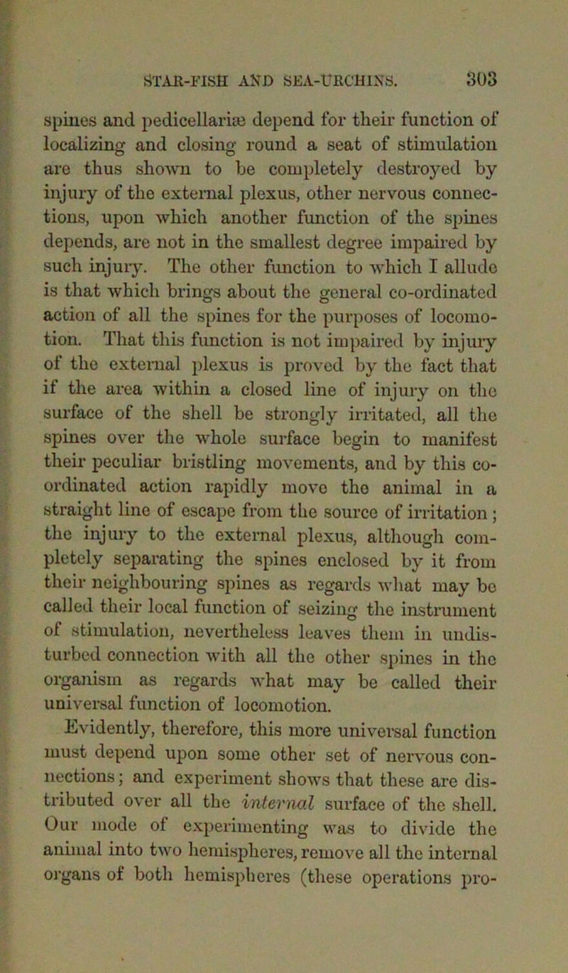 spines and pedicellarim depend for their function of localizing: and closing- round a seat of stimulation are thus shown to be completely destroyed by injury of the external plexus, other nervous connec- tions, upon which another function of the spines depends, are not in the smallest degree impaired by such injuiy. The other function to which I allude is that which brings about the general co-ordinated action of all the spines for the purposes of locomo- tion. That this function is not impaired by injury of the external plexus is proved by the fact that if the area within a closed line of injury on the surface of the shell be strongly irritated, all the spines over the whole surface begin to manifest their peculiar bristling movements, and by this co- ordinated action rapidly move the animal in a straight line of escape from the source of irritation; the injury to the external plexus, although com- pletely separating the spines enclosed by it from their neighbouring spines as regards what may be called their local function of seizing the instrument of stimulation, nevertheless leaves them in undis- turbed connection with all the other spines in the organism as regards what may be called their universal function of locomotion. Evidently, therefore, this more universal function must depend upon some other set of nervous con- nections ; and experiment shows that these are dis- tributed over all the internal surface of the shell. Our mode of experimenting was to divide the animal into two hemispheres, remove all the internal organs of both hemispheres (these operations pro-