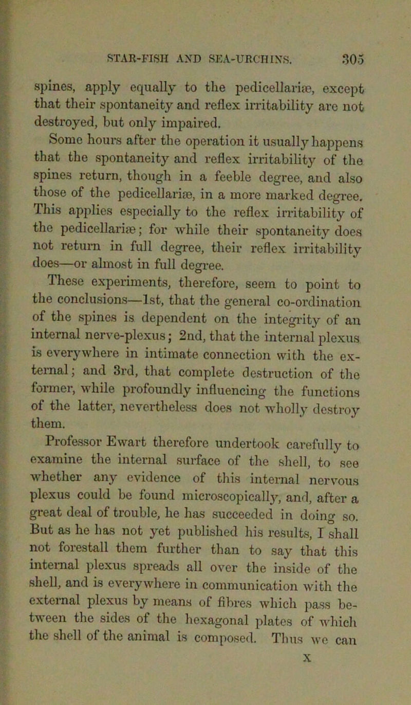 spines, apply equally to the pecli cell aria?, except that their spontaneity and reflex irritability are not destroyed, but only impaired. Some hours after the operation it usually happens that the spontaneity and reflex irritability of the spines return, though in a feeble degree, and also those of the pedicellarise, in a more marked degree. This applies especially to the reflex irritability of the pedieellarne; for while their spontaneity does not return in full degree, their reflex irritability does—or almost in full degree. These experiments, therefore, seem to point to the conclusions—1st, that the general co-ordination of the spines is dependent on the integrity of an internal nerve-plexus ; 2nd, that the internal plexus is everywhere in intimate connection with the ex- ternal; and 3rd, that complete destruction of the former, while profoundly influencing the functions of the latter, nevertheless does not wholly destroy them. Professor Ewart therefore undertook carefully to examine the internal surface of the shell, to see whether any evidence of this internal nervous plexus could be found microscopical^, and, after a great deal of trouble, he has succeeded in doing so. But as he has not yet published his results, I shall not forestall them further than to say that this internal plexus spreads all over the inside of the shell, and is everywhere in communication with the external plexus by means of fibres which pass be- tween the sides of the hexagonal plates of which the shell of the animal is composed. Thus we can x