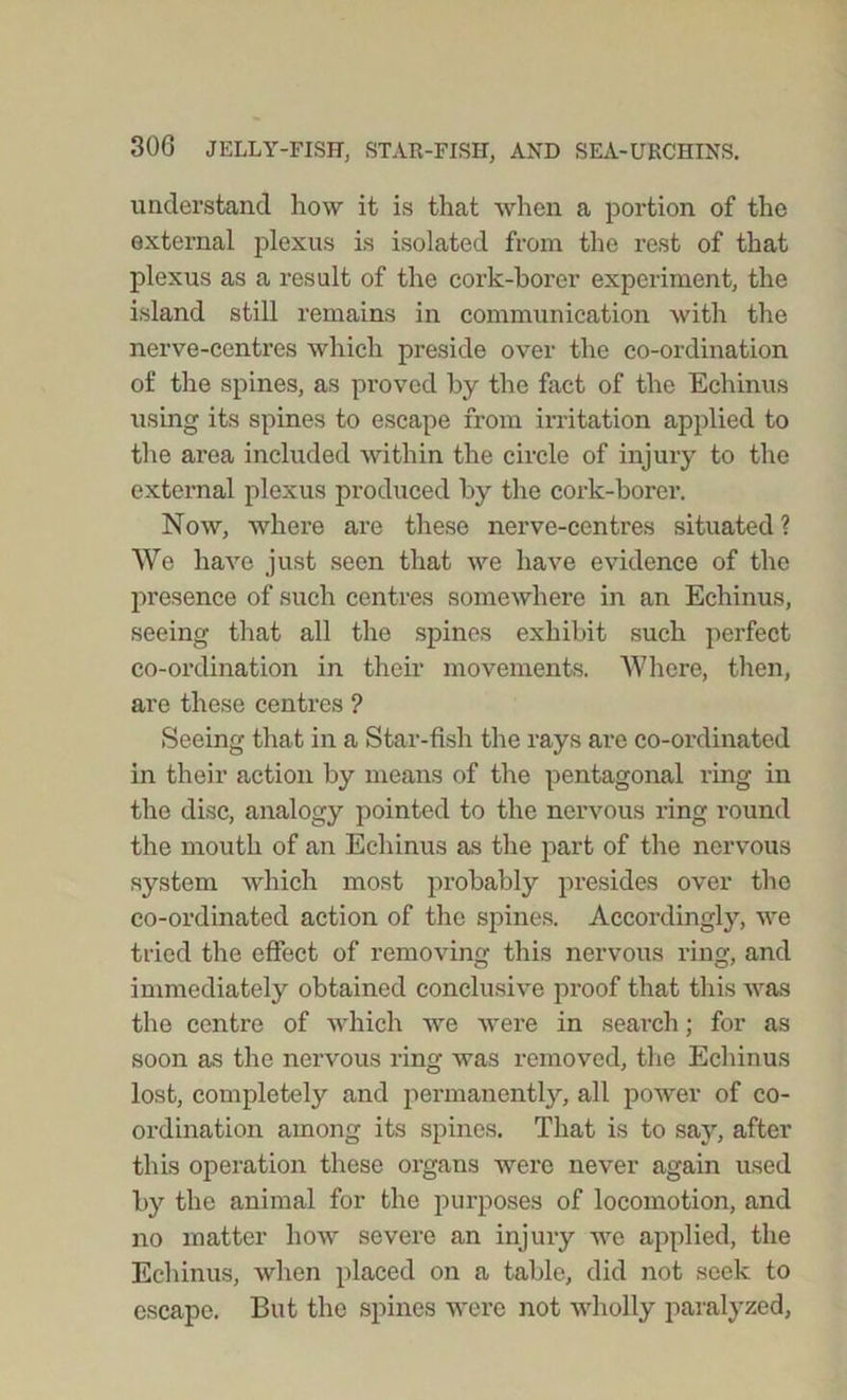 understand how it is that when a portion of the external plexus is isolated from the rest of that plexus as a result of the cork-borer experiment, the island still remains in communication with the nerve-centres which preside over the co-ordination of the spines, as proved by the fact of the Echinus using its spines to escape from irritation applied to the area included within the circle of injury to the external plexus produced by the cork-borer. Now, where are these nerve-centres situated ? We have just seen that we have evidence of the presence of such centres somewhere in an Echinus, seeing that all the spines exhibit such perfect co-ordination in their movements. Where, then, are these centres ? Seeing that in a Star-fish the rays are co-ordinated in their action by means of the pentagonal ring in the disc, analogy pointed to the nervous ring round the mouth of an Echinus as the part of the nervous system which most probably presides over the co-ordinated action of the spines. Accordingly, we tried the effect of removing this nervous ring, and immediately obtained conclusive proof that this was the centre of which we were in search; for as soon as the nervous ring was removed, the Echinus lost, completely and permanently, all power of co- ordination among its spines. That is to say, after this operation these organs were never again used by the animal for the purposes of locomotion, and no matter how severe an injury we applied, the Echinus, when placed on a table, did not seek to escape. But the spines were not wholly paralyzed,