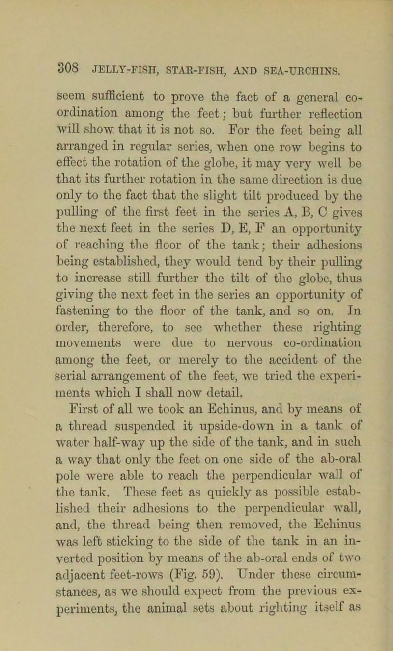 seem sufficient to prove the fact of a general co- ordination among the feet; but further reflection will show that it is not so. For the feet being all arranged in regular series, when one row begins to effect the rotation of the globe, it may very well be that its further rotation in the same direction is due only to the fact that the slight tilt produced by the pulling of the first feet in the series A, B, C gives the next feet in the series D, E, F an oppoi’tunity of reaching the floor of the tank; their adhesions being established, they would tend by their pulling to increase still further the tilt of the globe, thus giving the next feet in the series an opportunity of fastening to the floor of the tank, and so on. In order, therefore, to see whether these righting movements were due to nervous co-ordination among the feet, or merely to the accident of the serial arrangement of the feet, we tried the experi- ments which I shall now detail. First of all we took an Echinus, and by means of a thread suspended it upside-down in a tank of water half-way up the side of the tank, and in such a way that only the feet on one side of the ab-oral pole were able to reach the perpendicular wall of the tank. These feet as quickly as possible estab- lished their adhesions to the perpendicular wall, and, the thread being then removed, the Echinus was left sticking to the side of the tank in an in- verted position by means of the ab-oral ends of two adjacent feet-rows (Fig. 59). Under these circum- stances, as we should expect from the previous ex- periments, the animal sets about righting itself as