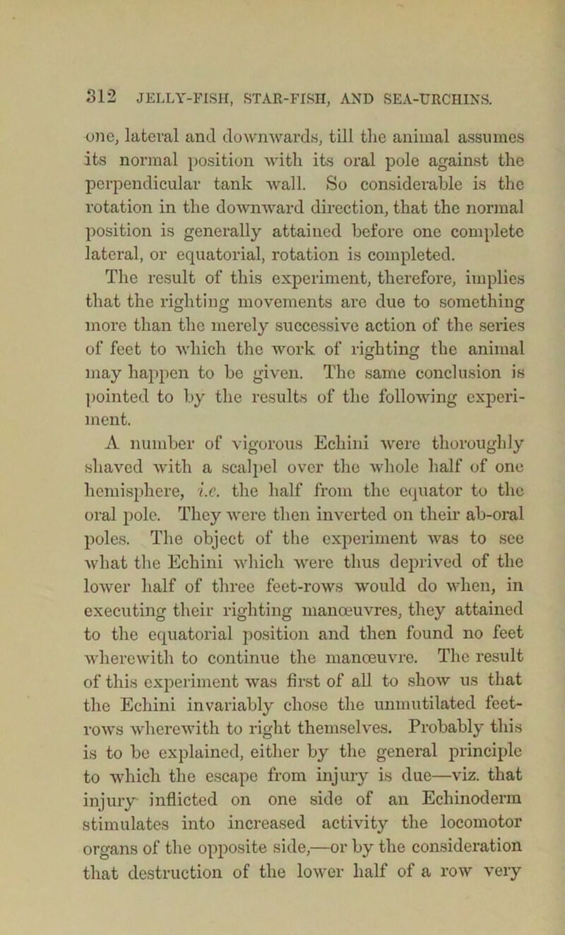 one, lateral and downwards, till the animal assumes its normal position with its oral pole against the perpendicular tank wall. So considerable is the rotation in the downward direction, that the normal position is generally attained before one complete lateral, or equatorial, rotation is completed. The result of this experiment, therefore, implies that the righting movements are due to something more than the merely successive action of the series of feet to which the work of righting the animal may happen to be given. The same conclusion is pointed to by the results of the following experi- ment. A number of vigorous Echini were thoroughly shaved with a scalpel over the whole half of one hemisphere, i.c. the half from the equator to the oral pole. They were then inverted on their ab-oral poles. The object of the experiment was to see what the Echini which were thus deprived of the lower half of three feet-rows would do when, in executing their righting manoeuvres, they attained to the equatorial position and then found no feet wherewith to continue the manoeuvre. The result of this experiment was first of all to show us that the Echini invariably chose the unmutilated feet- rows wherewith to right themselves. Probably this is to be explained, either by the general principle to which the escape from injury is due—viz. that injury inflicted on one side of an Echinoderm stimulates into increased activity the locomotor organs of the opposite side,—or by the consideration that destruction of the lower half of a row very