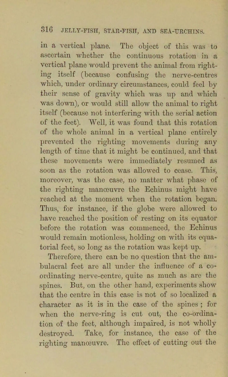 in a vertical plane. The object of this was to ascertain whether the continuous rotation in a vertical plane would prevent the animal from right- ing itself (because confusing the nerve-centres which, under ordinary circumstances, could feel by their sense of gravity which was up and which was down), or would still allow the animal to right itself (because not interfering with the serial action of the feet). Well, it was found that this rotation of the whole animal in a vertical plane entirely prevented the righting movements during any length of time that it might be continued, and that these movements were immediately resumed as soon as the rotation was allowed to cease. This, moreover, was the case, no matter what phase of the righting manoeuvre the Echinus might have reached at the moment when the rotation began. Thus, for instance, if the globe were allowed to have reached the position of resting on its equator before the rotation was commenced, the Echinus would remain motionless, holding on with its equa- torial feet, so long as the rotation was kept up. Therefore, there can be no question that the am- bulacral feet are all under the influence of a co- ordinating nerve-centre, quite as much as are the spines. But, on the other hand, experiments show that the centre in this case is not of so localized a character as it is in the case of the spines ; for when the nerve-ring is cut out, the co-ordina- tion of the feet, although impaired, is not wholly destroyed. Take, for instance, the case of the righting manoeuvre. The effect of cutting out the