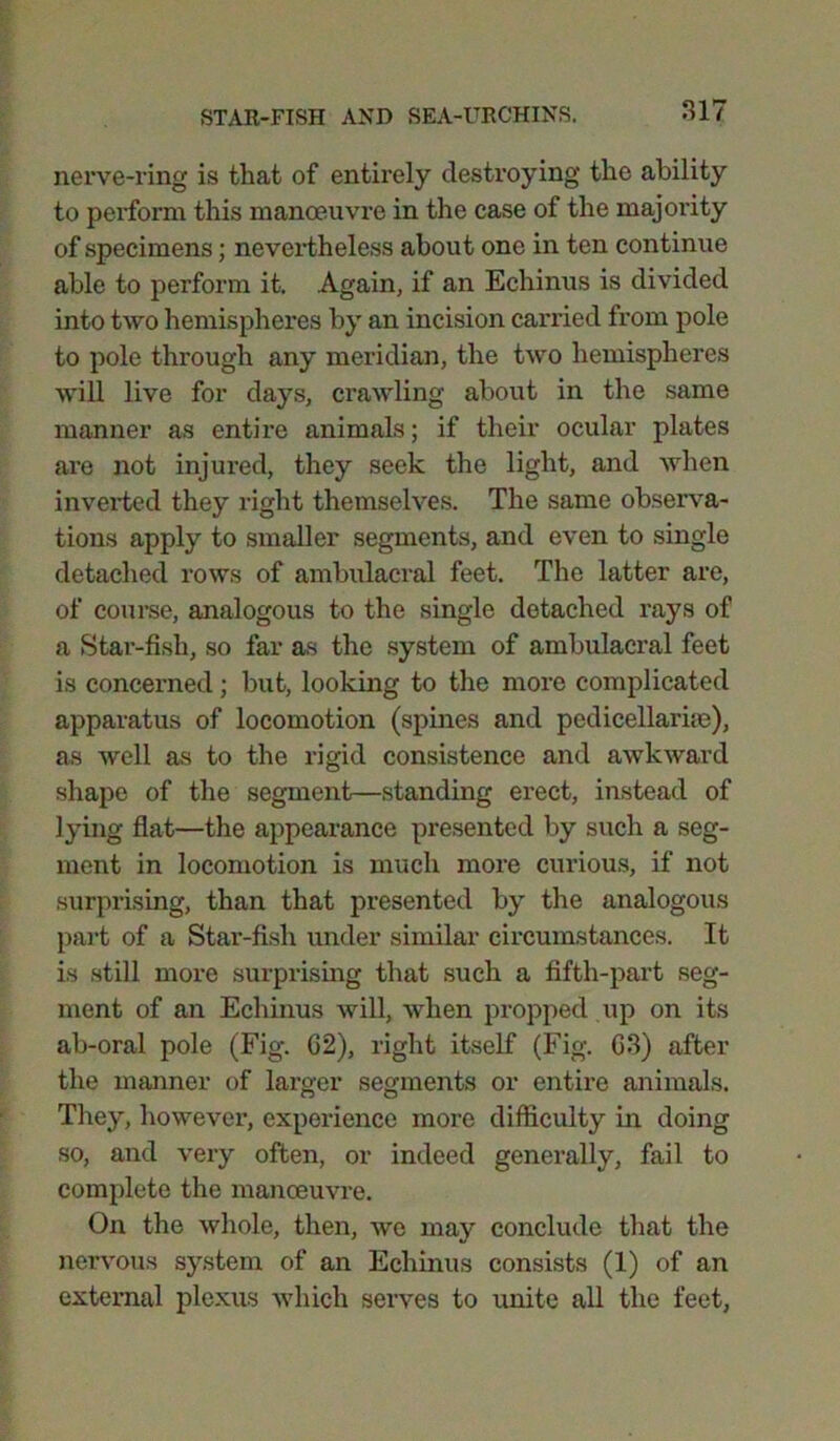 nerve-ring is that of entirely destroying the ability to perform this manoeuvre in the case of the majority of specimens; nevertheless about one in ten continue able to perform it. Again, if an Echinus is divided into two hemispheres by an incision carried from pole to pole through any meridian, the two hemispheres will live for days, crawling about in the same manner as entire animals; if their ocular plates are not injured, they seek the light, and when inverted they right themselves. The same observa- tions apply to smaller segments, and even to single detached rows of ambulacral feet. The latter are, of course, analogous to the single detached rays of a Star-fish, so far as the system of ambulacral feet is concerned; but, looking to the more complicated apparatus of locomotion (spines and pcdicellarhe), as well as to the rigid consistence and awkward shape of the segment—standing erect, instead of lying flat—the appearance presented by such a seg- ment in locomotion is much more curious, if not surprising, than that presented by the analogous part of a Star-fish under similar circumstances. It is still more surprising that such a fifth-part seg- ment of an Echinus will, when propped up on its ab-oral pole (Fig. 62), right itself (Fig. 63) after the manner of larger segments or entire animals. They, however, experience more difficulty in doing so, and very often, or indeed generally, fail to complete the manoeuvre. On the whole, then, we may conclude that the nervous system of an Echinus consists (1) of an external plexus which serves to unite all the feet,