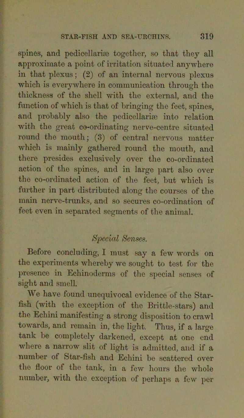 spines, and pedicellarim together, so that they all approximate a point of irritation situated anywhere in that plexus; (2) of an internal nervous plexus which is everywhere in communication through the thickness of the shell with the external, and the function of which is that of bringing the feet, spines, and probably also the pedicellarise into relation with the great co-ordinating nerve-centre situated round the mouth; (3) of central nervous matter which is mainly gathered round the mouth, and there presides exclusively over the co-ordinated action of the spines, and in large part also over the co-ordinated action of the feet, but which is further in part distributed along the courses of the main nerve-trunks, and so secures co-ordination of feet even in separated segments of the animal. Special Senses. Before concluding, I must say a few words on the experiments whereby we sought to test for the presence in Eehinoderms of the special senses of sight and smell. We have found unequivocal evidence of the Star- fish (with the exception of the Brittle-stars) and the Echini manifesting a strong disposition to crawl towards, and remain in, the light. Thus, if a large tank be completely darkened, except at one end where a narrow slit of light is admitted, and if a number of Star-fish and Echini be scattered over the floor of the tank, in a few hours the whole number, with the exception of perhaps a few per