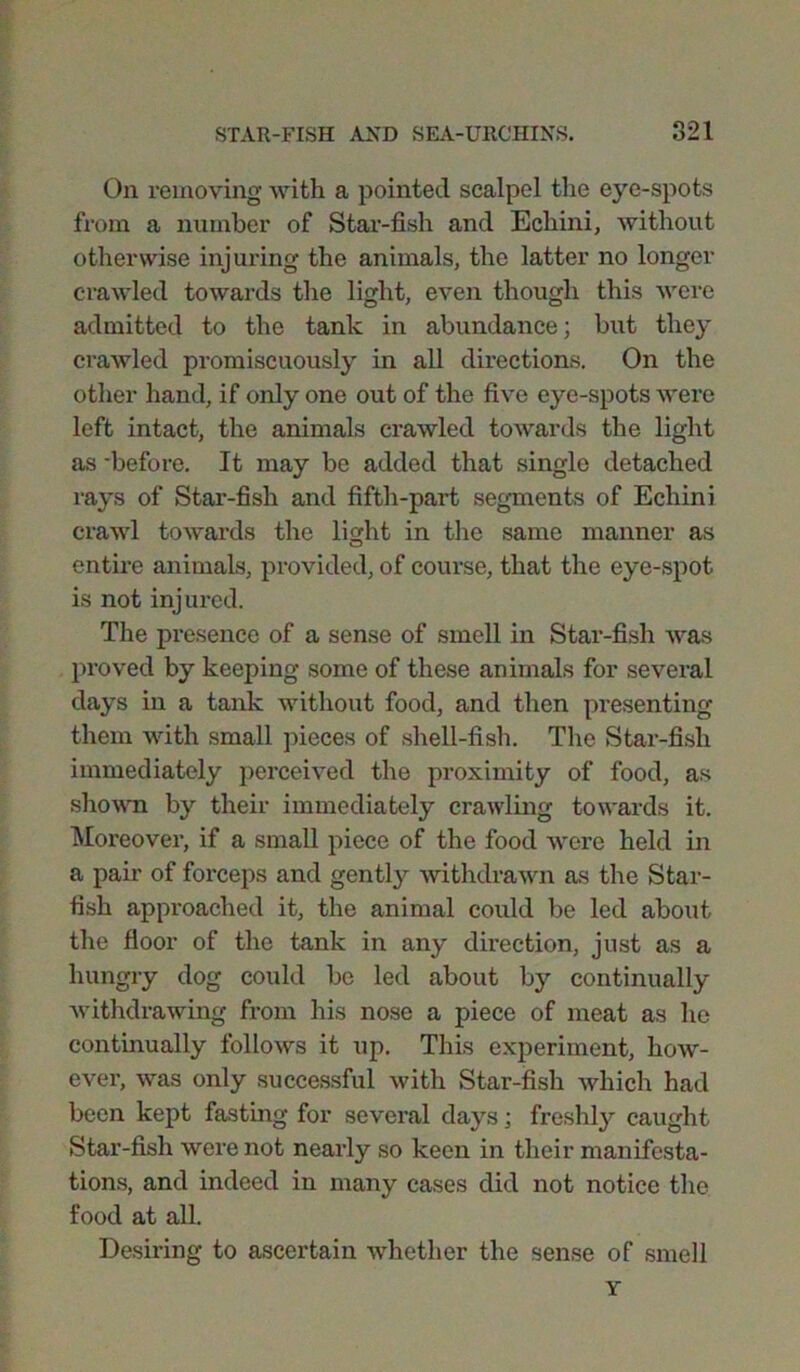 On removing with a pointed scalpel the eye-spots from a number of Star-fish and Echini, without otherwise injuring the animals, the latter no longer crawled towards the light, even though this were admitted to the tank in abundance; but they crawled promiscuously in all directions. On the other hand, if only one out of the five eye-spots were left intact, the animals crawled towards the light as -before. It may be added that single detached rays of Star-fish and fifth-part segments of Echini crawl towards the light in the same manner as entire animals, provided, of course, that the eye-spot is not injured. The presence of a sense of smell in Star-fish was proved by keeping some of these animals for several days in a tank without food, and then presenting them with small pieces of shell-fish. The Star-fish immediately perceived the proximity of food, as shown by their immediately crawling towards it. Moreover, if a small piece of the food were held in a pair of forceps and gently withdrawn as the Star- fish approached it, the animal could be led about the floor of the tank in any direction, just as a hungry dog could be led about by continually withdrawing from his nose a piece of meat as he continually follows it up. This experiment, how- ever, was only successful with Star-fish which had been kept fasting for several days • freshly caught Star-fish were not nearly so keen in their manifesta- tions, and indeed in many cases did not notice the food at all. Desiring to ascertain whether the sense of smell Y